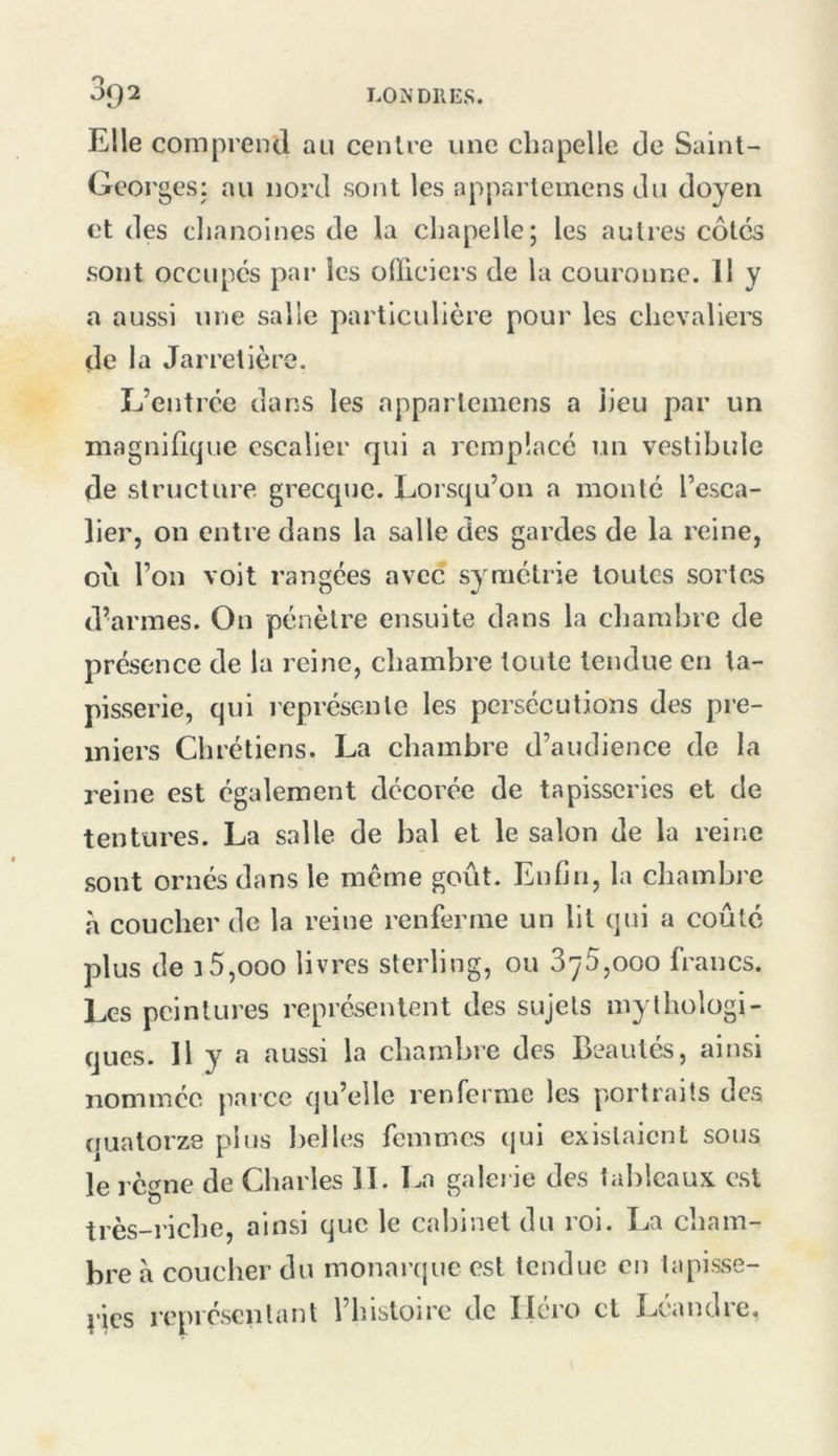 Elle comprend au centre une chapelle de Saint- Georges: au nord sont les apparteinens du doyen et des cljanoines de la chapelle; les autres côtes sont occupes par les oOiciers de la couronne. 11 y a aussi une salle particulière pour les chevaliers de la Jarretière. L’entrée dans les apparteinens a lieu par un magnifique escalier qui a remplacé un vestibule de structure greccpic. Lorsqu’on a monté l’esca- lier, on entre dans la salle des gardes de la reine, où l’on voit rangées avec symétrie toutes sortes d’armes. On pénètre ensuite dans la chambre de présence de la reine, chambre toute tendue en ta- pisserie, qui lepréscnle les persécutions des pre- miers Chrétiens. La chambre d’audience de la reine est également décorée de tapisseries et de tentures. La salle de bal et le salon de la reine sont ornés dans le même goût. Enfin, la chambre à coucher de la reine renferme un lit qui a coûté plus de 15,000 livres sterling, ou 875,000 francs. Les peintures représentent des sujets mythologi- ques. H y a îiussi la chambre des Beautés, ainsi nommée parce qu’elle renferme les portraits des quatorze plus belles femmes qui existaient sous le règne de Charles II. La galei ie des tableaux, est très-riche, ainsi que le cabinet du roi. La cham- bre à coucher du monarcjuc est tendue en tapisse- vies représentant l’histoire de Iléro et Léandre,