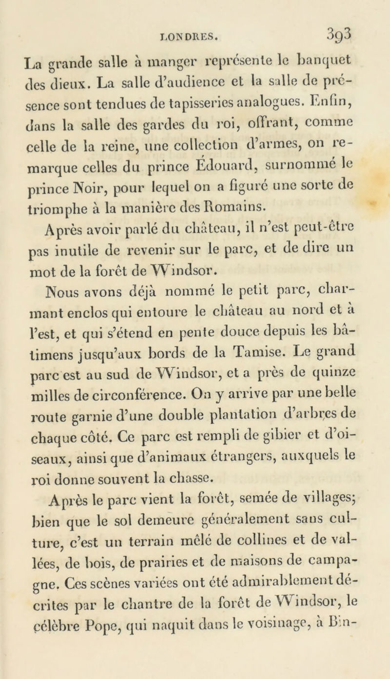 La grande salle à manger reprcsenle le banquet des dieux. La salle d’audience et la salle de pré- sence sont tendues de tapisseries analogues. Enfin, dans la salle des gardes du roi, olTrant, comme celle de la reine, une collection d’armes, on re- marque celles du prince Edouard, surnomme le prince Noir, pour lequel on a figuré une sorte de triomphe à la manière des Romains. Après avoir parlé du cliateau, il n’est pcut-etre pas inutile de revenir sur le parc, et de dire un mot de la foret de YV^indsor. Nous avons déjà nommé le petit parc, char- mant enclos qui entoure le château au nord et a l’est, et qui s’étend en pente douce depuis les bâ- timens jusqu’aux bords de la Tamise. Le grand parc est au sud de Windsor, et a près de quinze milles de circonférence. On y arrive par une belle route garnie d’une double plantation d arbi;es de chaque côté. Ce parc est rempli de gibier et d’oi- seaux, ainsique d’animaux étrangers, auxquels le roi donne souvent la chasse. Après le parc vient la foret, semée de villages; bien que le sol demeure généralement sans cul- ture, c’est un terrain mêlé de collines et de val- lées, de bois, de prairies et de maisons de campa- gne. Ces scènes varices ont été admirablement dé- crites par le diantre de la foret de Windsor, le célèbre Pope, qui naquit dans le voisinage, à Bm-