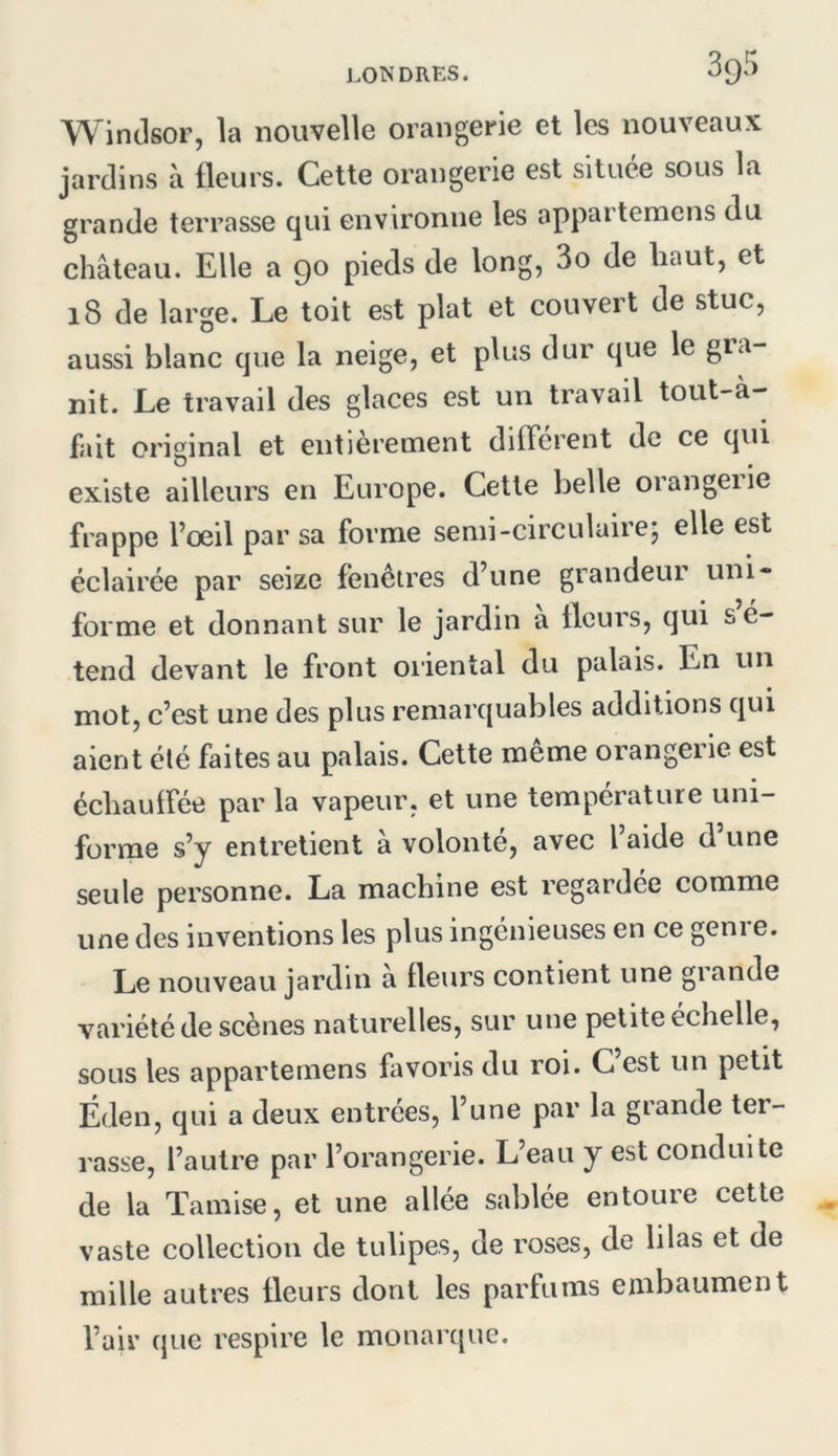 Windsor, la nouvelle orangerie et les nouveaux jardins à fleurs. Cette orangerie est située sous la grande terrasse qui environne les apparteraens du château. Elle a 90 pieds de long, 3o de haut, et 18 de large. Le toit est plat et couvert de stuc, aussi blanc que la neige, et plus dur que le gia- nit. Le travail des glaces est un travail tout-à- fait original et entièrement diflerent de ce qui existe ailleurs en Europe. Cette belle orangeiie frappe l’œil par sa forme senii-circulairej elle est éclairée par seize fenêtres d’une grandeur uni- forme et donnant sur le jardin a fleurs, qui s e- tend devant le front oiiental du palais. En un mot, c’est une des plus remarquables additions qui aient été faites au palais. Cette même orangerie est échauifée par la vapeur, et une température uni- forme s’y entretient à volonté, avec l aide d une seule personne. La machine est regardée comme une des inventions les plus ingénieuses en ce genre. Le nouveau jardin a fleurs contient une grande variété de scènes naturelles, sur une petite échelle, sous les appartemens favoris du roi. C est un petit Éden, qui a deux entrées, l’une par la grande ter- rasse, l’autre par l’orangerie. L’eau y est conduite de la Tamise, et une allée sablée entoure cette vaste collection de tulipes, de roses, de lilas et de mille autres fleurs dont les parfums embaument l’air que respire le monarque.