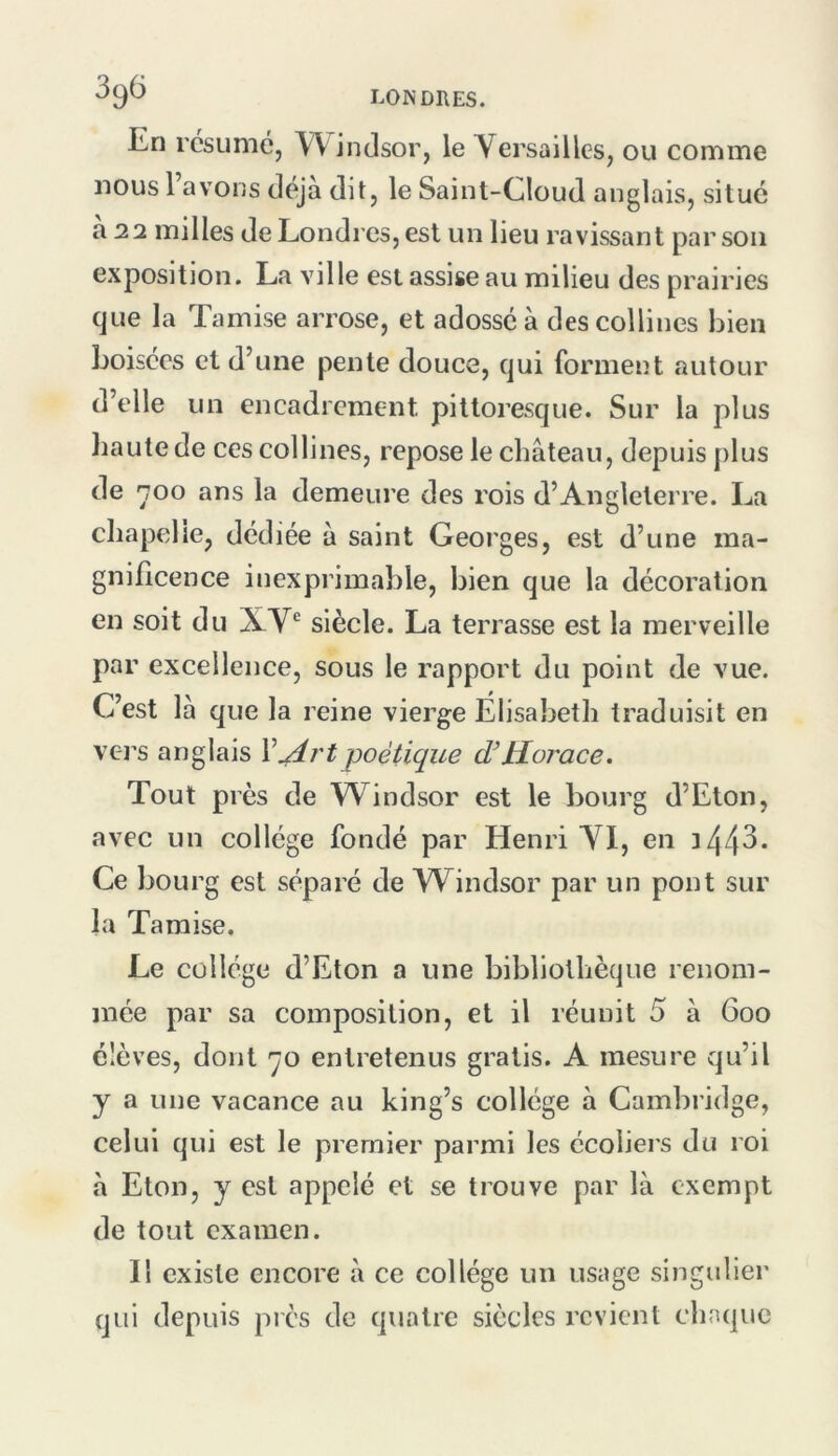 En résumé, Windsor, le Versailles, ou comme nous l’avons déjà dit, le Saint-Cloud anglais, situé a 22 milles de Londres, est un lieu ravissant par son exposition. La ville est assise au milieu des prairies que la Tamise arrose, et adossé à des collines bien boisées et d’une pente douce, qui forment autour d’elle un encadrement pittoresque. Sur la plus liautede ces collines, repose le château, depuis plus de *700 ans la demeure des rois d’Angleterre. La chapelle, dédiée à saint Georges, est d’une ma- gnificence inexprimable, bien que la décoration en soit du XV*^ siècle. La terrasse est la merveille par excellence, sous le rapport du point de vue. C’est là que la reine vierge Élisabeth traduisit en vers anglais V^rtpoétique Horace. Tout près de Windsor est le bourg d’Eton, avec un collège fondé par Henri A^l, en 3 44^* Ce bourg est séparé de Windsor par un pont sur la Tamise. Le collège d’Eton a une bibliothèque renom- mée par sa composition, et il réunit 5 à 600 élèves, dont qo entretenus gratis. A mesure qu’il y a une vacance au king’s collège à Cambridge, celui qui est le premier parmi les écoliers du roi à Eton, y est appelé et se trouve par là exempt de tout examen. Il existe encore à ce collège un usage singulier qui depuis près de quatre siècles revient chaque
