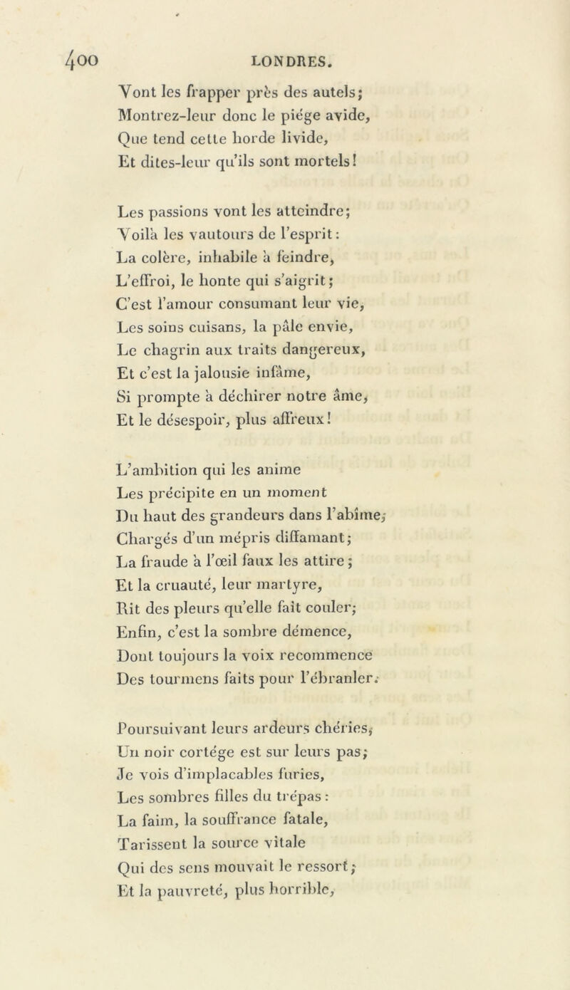 Vont les frapper près des autels; Montrez-Ieur donc le piège avide, Que tend cette horde livide, Et dites-leur qu’ils sont mortels! Les passions vont les atteindre; Voila les vautours de l’esprit: La colère, inhabile à feindre, L’elTroi, le honte qui s’aigrit; C’est l’amour consumant leur vie. Les soins cuisans, la pTde envie. Le chagrin aux traits dangereux, Et c’est la jalousie infâme. Si prompte a dëcliirer notre âme> Et le désespoir, plus alFreux ! L’amhition qui les anime Les précipite en un moment Du haut des grandeurs dans l’abîme,- Chargés d’un mépris diffamant; La fraude ’a l’œil faux les attire ; Et la cruauté, leur martyre. Rit des pleurs qu’elle fait couler; Enfin, c’est la sombre démence. Dont toujours la voix recommence Des tourinens faits pour l’ébranler. Poursuivant leurs ardeurs chéries,- Un noir cortège est sur leurs pas; Je vois d’implacables furies. Les sombres filles du trépas : La faim, la souffrance fatale. Tarissent la source vitale Qui des sens mouvait le ressort; Et la pauvreté, plus horrible.