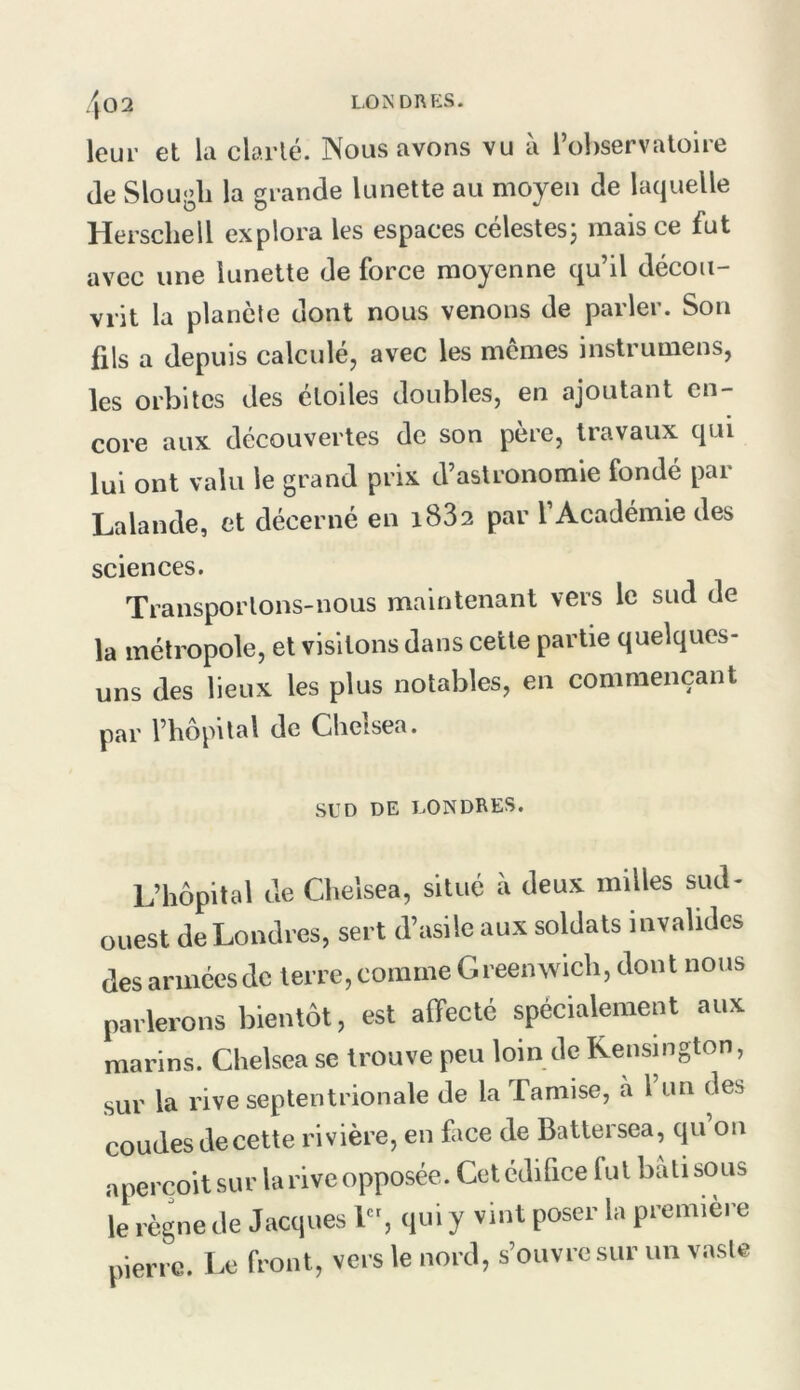 /j02 londrp:s. leur et la clarté. Nous avons vu à l’observatoire de Slougli la grande lunette au moyen de laquelle Herschell explora les espaces célestesj mais ce fut avec une lunette de force moyenne qu’il décou- vrit la planète dont nous venons de parler. Son fils a depuis calculéj avec les mêmes instrumens, les orbites des étoiles doubles, en ajoutant en- core aux découvertes de son père, travaux qui lui ont valu le grand prix d’astronomie fondé par Lalande, et décerné en 1882 par l’Académie des sciences. Transportons-nous maintenant vers le sud de la métropole, et visitons dans cette partie quelques- uns des lieux les plus notables, en commençant par l’hôpital de Chelsea. SUD DE I.ONDRES. L’hôpital de Chelsea, situé à deux milles sud- ouest de Londres, sert d’asile aux soldats invalides des armées de terre, comme G reen wich, dont nous parlerons bientôt, est affecté spécialement aux marins. Chelsea se trouve peu loin de Kensington, sur la rive septentrionale de la Tamise, à l’un des coudes de cette rivière, en face de Battersea, qu on aperçoit sur la rive opposée. Cet édifice fut bâti sous le règne de Jacques L’, qui y vint poser la première pierre. Le front, vers le nord, s’ouvre sur un vaste