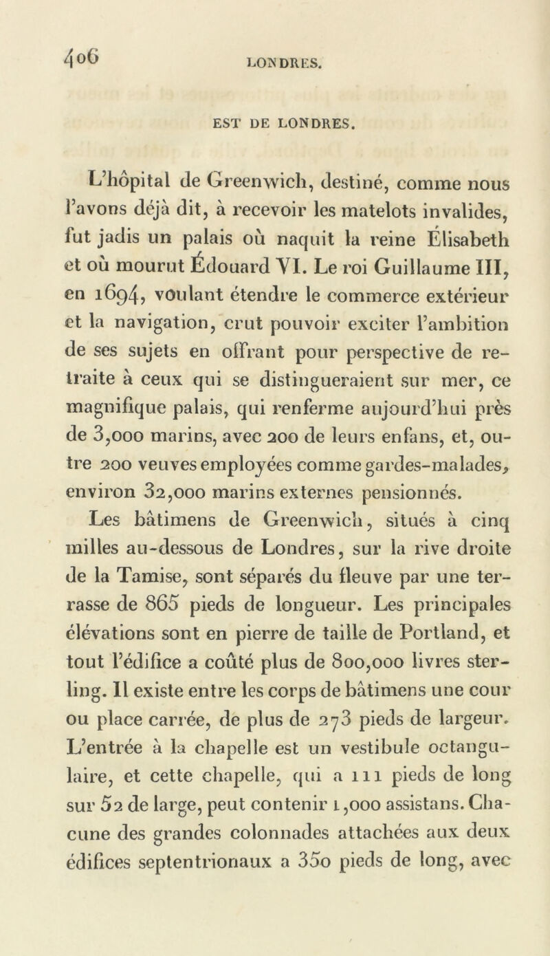4oG EST DE LONDRES. L’hôpital de Greenwich, destiné, comme nous l’avons déjà dit, à recevoir les matelots invalides, fut jadis un palais où naquit la reine Élisabeth et où mourut Édouard YI. Le roi Guillaume III, en 1694, voulant étendre le commerce extérieur et la navigation, crut pouvoir exciter l’ambition de ses sujets en olfrant pour perspective de re- traite à ceux qui se distingueraient sur mer, ce magnifique palais, qui renferme aujourd’hui près de 3,000 marins, avec 200 de leurs enfans, et, ou- tre 200 veuves employées comme gardes-malades, environ 82,000 marins externes pensionnés. Les bâtimens de Greenwich, situés à cinq milles au-dessous de Londres, sur la rive droite de la Tamise, sont séparés du fleuve par une ter- rasse de 865 pieds de longueur. Les principales élévations sont en pierre de taille de Portland, et tout l’édifice a coûté plus de 800,000 livres ster- ling. Il existe entre les corps de bâtimens une cour ou place carrée, de plus de 278 pieds de largeur. L’entrée à la cliapelle est un vestibule octangu- laire, et cette chapelle, qui a 111 pieds de long sur Û2 de large, peut contenir 1,000 assistans. Cha- cune des grandes colonnades attachées aux deux édifices septentrionaux a 35o pieds de long, avec