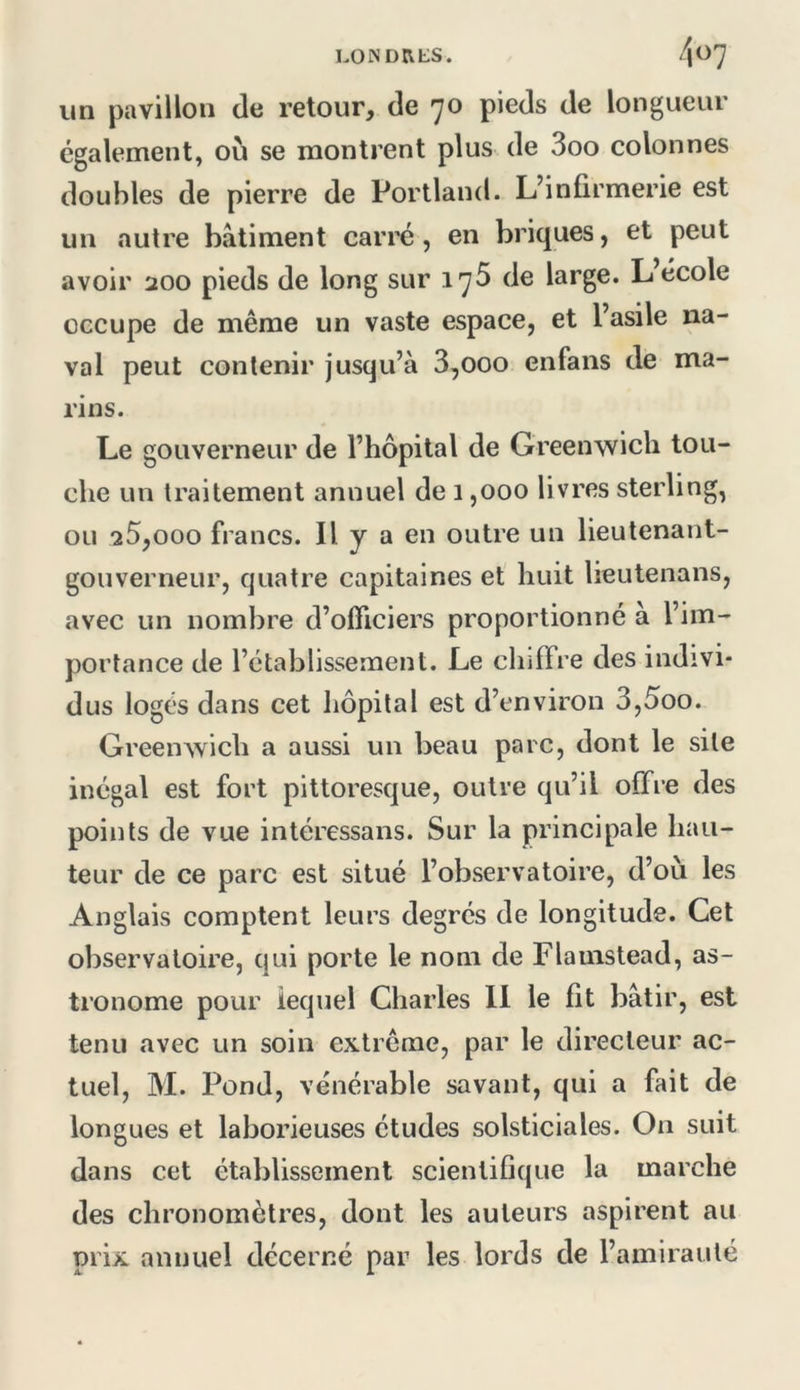 un pavillon de retour, de 70 pieds de longueur également, où se montrent plus de 3oo colonnes doubles de pierre de Portland. L’infirmerie est un autre bâtiment carré, en briques, et peut avoir 200 pieds de long sur 175 de large. L école occupe de même un vaste espace, et l’asile na- val peut contenir jusqu’à 3,000 enfans de ma- rins. Le gouverneur de l’hôpital de Greenwich tou- che un traitement annuel de 1,000 livres sterling, ou 20,000 francs. Il y a en outre un lieutenant- gouverneur, quatre capitaines et huit lieutenans, avec un nombre d’officiers proportionné à l’im- portance de l’établissement. Le chiffre des indivi- dus logés dans cet hôpital est d’environ 3,5oo. Greenwich a aussi un beau parc, dont le site inégal est fort pittoresque, outre qu’il offre des points de vue intéressans. Sur la principale hau- teur de ce parc est situé l’observatoire, d’où les Anglais comptent leurs degrés de longitude. Cet observatoire, qui porte le nom de Flamstead, as- tronome pour lequel Charles 11 le fit bâtir, est tenu avec un soin extrême, par le directeur ac- tuel, M. Pond, vénérable savant, qui a fait de longues et laborieuses études solsticiales. On suit dans cet établissement scientifique la marche des chronomètres, dont les auteurs aspirent au prix annuel décerné par les lords de l’amirauté