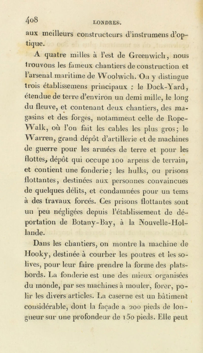 aux meilleurs constructeurs d’instruraens d’op- ticjue. A quatre milles à l’est de Greenwich, nous trouvons les fameux chantiers de construction et l’arsenal maritime de Woolwich.'On y distingue trois établissemens principaux : le Dock-Yard, étendue de terre d’environ un demi mille, le long du fleuve, et contenant deux chantiers, des ma- « ^ gasins et des forges, notamment celle de Rope- Walk, où l’on fait les cables les plus gros 5 le Warren, grand dépôt d’artillerie et de machines de guerre pour les armées de terre et pour les flottes, dépôt qui occupe 100 arpens de terrain, et contient une fonderie j les hulks, ou prisons flottantes, destinées aux personnes convaincues de quelques délits, et condamnées pour un tems à des travaux forcés. Ces prisons flottantes sont un peu négligées depuis l’établissement de dé- portation de Botany-Bay, à la Nouvelle-Hol- lande. Dans les chantiers, on montre la machine de Hooky, destinée à courber les poutres et les so- lives, pour leur faire prendre la forme des plats- bords. La fonderie est une des mieux organisées du monde, par ses machines à mouler, forer, po- lir les divers articles. La caserne est un bâtiment considérable, dont la façade a 200 pieds de lon- gueur sur une profondeur de i5o pieds. Elle peut