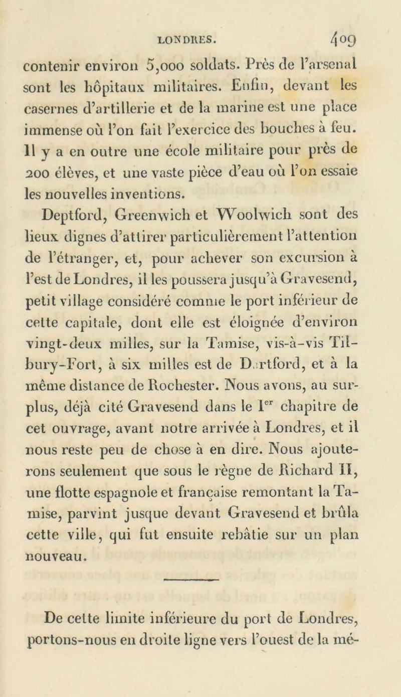 contenir environ 5,000 soldats. Près de l’arsenal sont les hôpitaux, militaires. Enfin, devant les casernes d’artillerie et de la marine est une place immense où l’on fait l’exercice des bouches à feu. Il y a en outre une école militaire pour près de 200 élèves, et une vaste pièce d’eau où l’on essaie les nouvelles inventions. Deptford, Greenwich et W^oolwich sont des lieux dignes d’attirer particulièrement l’attention de l’étranger, et, pour achever son excursion à l’est de Londres, il les poussera jusqu’à Gravesend, petit village considéré comme le port inférieur de celte capitale, dont elle est éloignée d’environ vingt-deux milles, sur la Tamise, vis-à-vis Til- bury-Fort, à six milles est de D.irtford, et à la même distance de Rochester. Nous avons, au sur- plus, déjà cité Gravesend dans le P' chapitre de cet ouvrage, avant notre arrivée à Londres, et il nous reste peu de chose à en dire. Nous ajoute- rons seulement que sous le j ègne de Richard II, une flotte espagnole et française remontant la Ta- mise, parvint jusque devant Gravesend et brûla cette ville, qui fut ensuite rebâtie sur un plan nouveau. De celte limite inférieure du port de Londres, portons-nous en droite ligne vers l’ouest de la mé-