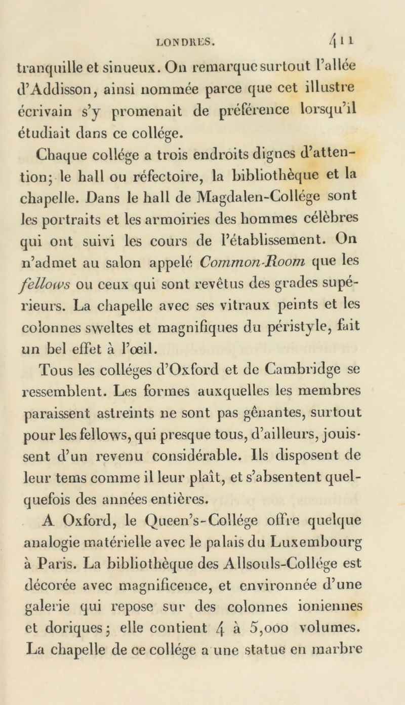 tranquille et sinueux. On remarque surtout l’allée cVAddisson, ainsi nommée parce que cet illustre écrivain s’y promenait de préférence lorsqu’il étudiait dans ce collège. Chaque collège a trois endroits dignes d’atten- tion; le hall ou réfectoire, la bibliothèque et la chapelle. Dans le hall de Magdalen-Collége sont les portraits et les armoiries des hommes célèbres qui ont suivi les cours de l’établissement. On n’admet au salon appelé Common-Room que les fellows ou ceux qui sont revêtus des grades supé- rieurs. La chapelle avec ses vitraux peints et les colonnes sweltes et magnifiques du péristyle, fait un bel effet à l’oeil. Tous les collèges d’Oxford et de Cambridge se ressemblent. Les formes auxquelles les membres paraissent astreints ne sont pas gênantes, surtout pour les fellows, qui presque tous, d’ailleurs, jouis- sent d’un revenu considérable. Ils disposent de leur tems comme il leur plaît, et s’absentent quel- quefois des années entières. A Oxford, le Queen’s-Collège offre quelque analogie matérielle avec le palais du Luxembourg à Paris. La bibliothèque des Allsouls-Collége est décorée avec magnificence, et environnée d’une galerie qui repose sur des colonnes ioniennes et doriques; elle contient 4 à 5,ooo volumes. La chapelle de ce collège a une statue en marbre