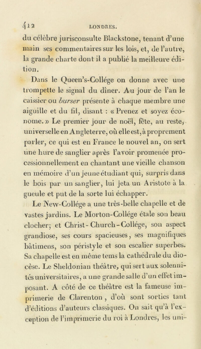 tlii célèbre jurisconsulte Blackstone, tenant d’une main ses commentaires sur les lois, et, de l’autre, la grande charte dont il a publié la meilleure édi- tion. Dans le Queen’s-Collége on donne avec une trompette le signal du dîner. Au jour de l’an le caissier ou burser présente à chaque membre une aiguille et du fil, disant : « Prenez et soyez éco- nome. » Le premier jour de noël, fête, au reste,^ universelleen Angleterre, où elle est, à proprement parler, ce qui est en France le nouvel an, on sert une hure de sanglier après l’avoir promenée pro- cessionnellement en chantant une vieille chanson en mémoire d’un jeune étudiant qui, surpris dans le bois par un sanglier, lui jeta un Aristote à la gueule et put de la sorte lui échapper. Le New-Collége a une très-belle chapelle et de vastes jardins. Le Morton-Collège étale son beau clocher; et Christ-Church-Collège, son aspect grandiose, ses cours spacieuses, ses magnifiques bâtiinens, son péristyle et son escalier superbes. Sa chapelle est en même tems la cathédrale du dio- cèse. Le Sheldonian théâtre, qui sert aux solenni- tés universitaires, a une grande salle d’un effet im- posant. A côté de ce théâtre est la fameuse im- primerie de Clarenton , d’ou sont sorties tant d’éditions d’auteurs classiques. On sait qu’à l’ex- ception de l’imprimerie du roi â Londres, les uni-