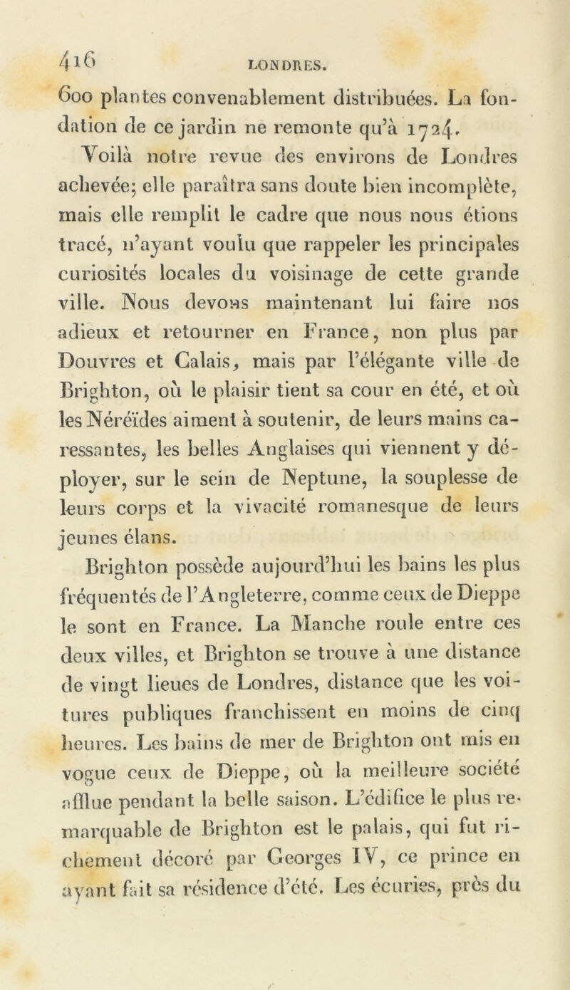 /|l6 Goo plantes convenablement distribuées. La fon- dation de ce jardin ne remonte qu’à 1724» Yoilà notre revue des environs de Londres achevée; elle paraîtra sans doute bien incomplète, mais elle remplit le cadre que nous nous étions tracé, n’ayant voulu que rappeler les principales curiosités locales du voisinage de celte grande ville. Nous devons maintenant lui faire nos adieux et retourner en France, non plus par Douvres et Calais, mais par l’élégante ville de Brigliton, où le plaisir tient sa cour en été, et où les Néréides aiment à soutenir, de leurs mains ca- ressantes, les belles Anglaises qui viennent y dé- ployer, sur le sein de Neptune, la souplesse de leurs corps et la vivacité romanesque de leurs jeunes élans. Brighton possède aujourd’hui les bains les plus fréquentés de l’Angleterre, comme ceux de Dieppe le sont en France. La Manche roule entre ces deux villes, et Brighton se trouve à une distance de vingt lieues de Londres, distance que les voi- tures publiques franchissent en moins de cinq heures. Les I)ains de mer de Brighton ont mis en vogue ceux de Dieppe, où la meilleure société afflue pendant la belle saison. L’édifice le plus re- marquable de Brighton est le palais, qui fut l’i- chemenl décoré par Georges IV, ce prince en ayant fait sa résidence d’été. Les écuries, près du