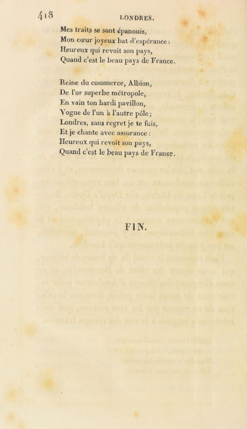Mes traits se sont épanouis, Mon cœur joyeux bat d’espérance ; Heiu-eux qui revoit son pays, Quand c’est le beau pays de France. Heine du commerce, Albion, De l’or superbe métropole. En vain ton hardi pavillon. Vogue de l’un à l’autre pôle; Londres, sans regret je te fuis. Et je chante avec assurance : Heureux qui revoit son pays, Quand c’est le beau pays de France, FIN.