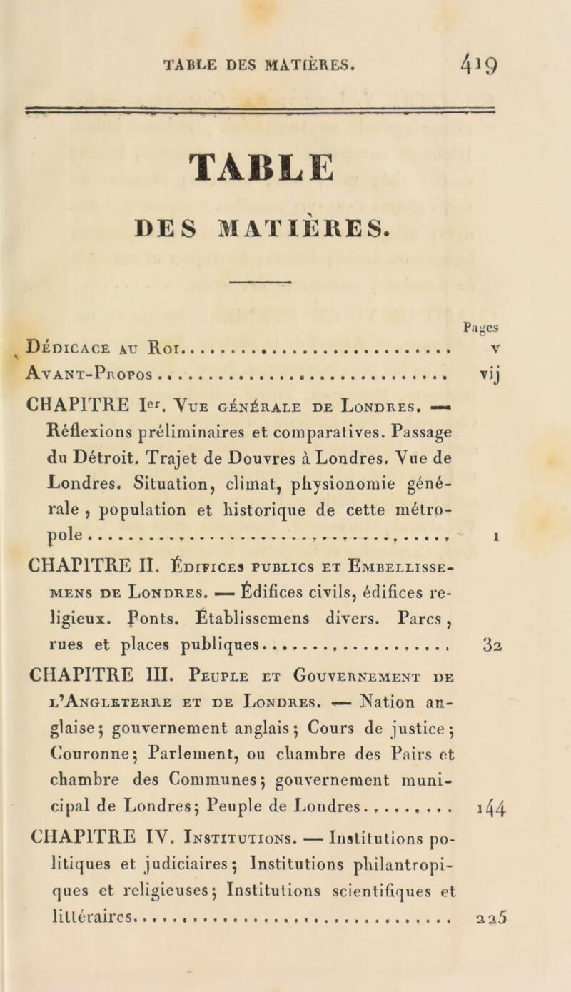 TABLE DES MATIÈRES. Pages Dédicace au Roi v Av ANT-P]\OPOS Vij CHAPITRE Rr. Vue générale de Londres. — Réflexions préliminaires et comparatives. Passage du Détroit. Trajet de Douvres à Londres. Vue de Londres. Situation, climat, physionomie géné- rale , population et historique de cette métro- CHAPITRE II. Édieices publics et Embellisse- MENs DE Londres. —— Édifices civils, édifices re- ligieux. Ponts. Établissemens divers. Parcs, rues et places publiques 1 3a CHAPITRE III. Peuple et Gouvernement de l’Angleterre et de Londres. — Nation an- glaise 5 gouvernement anglais; Cours de justice; Couronne; Parlement, ou chambre des Pairs et chambre des Communes; gouvernement muni- cipal de Londres; Peuple de Londres . i44 CHAPITRE IV. Institutions. — Institutions po- litiques et judiciaires; Institutions philantropi- ques et religieuses; Institutions scientifiques et littéraires aa5