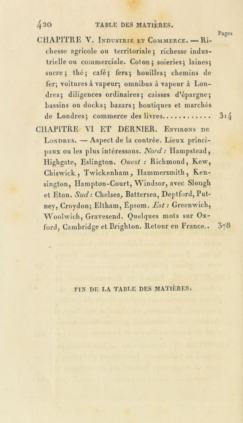 CHA-PITRE V. Industrie et Commerce.—Ri- chesse agricole ou territoriale 5 richesse indus- trielle ou commerciale. Colon; soieries; laines; sucre; thé; café; fers; houilles; chemins de fer; voitures à vapeur; omnibus à vapeur à Lon- dres; diligences ordinaires; caisses d’épargne; bassins ou docks; bazars; boutiques et marchés de Londres; commerce des livres CHAPITRE VI ET DERNIER. Environs de Londres. — Aspect de la contrée. Lieux princi- paux ou les plus intéressans. ISford : Hampstead, Highgate, Eslington. Ouest : Richmond, Kew, Chiswick, Twickenham, Hammersmith, Ken- sington, Hampton-Court, Windsor, avec Slough et Eton. Sud : Chelsea^ Battersea, Deptford, Put- ney, Croydon; Eltham, Êpsom. J^st : Greenwich, Woolwich, Gravesend. Quelques mots sur Ox- ford, Cambridge et Brighton. Retour en France.. FIN DE LA TABLE DES MATIÈRES.