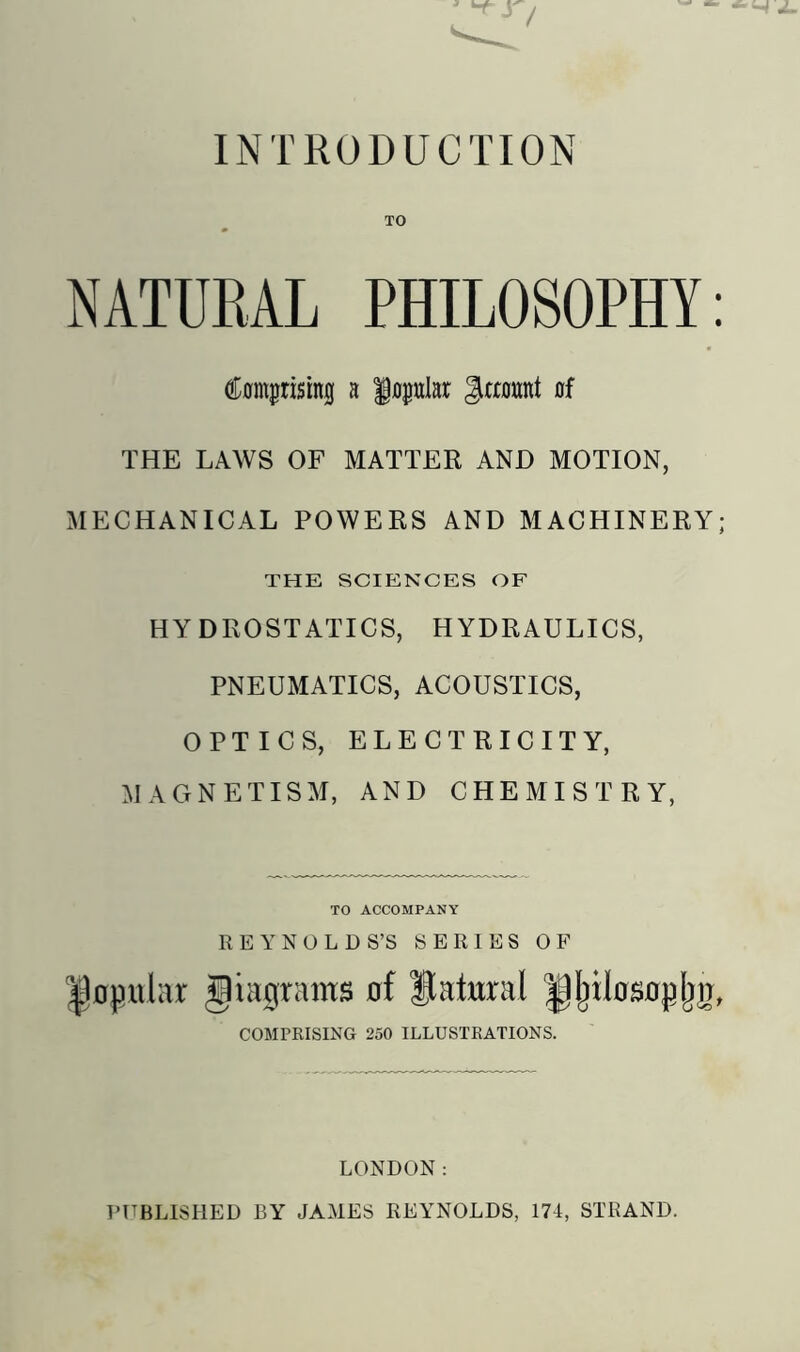 TO NATURAL PHILOSOPHY Comprising a popular JJranmt of THE LAWS OF MATTER AND MOTION, MECHANICAL POWERS AND MACHINERY; THE SCIENCES OF HYDROSTATICS, HYDRAULICS, PNEUMATICS, ACOUSTICS, OPTICS, ELECTRICITY, MAGNETISM, AND CHEMISTRY, TO ACCOMPANY REYNOLDS’S SERIES OF Ijopular Diagrams of Natural H^ilosopljg, COMPRISING 250 ILLUSTRATIONS. LONDON: T’TTBLISHED BY JAMES REYNOLDS, 174, STRAND.