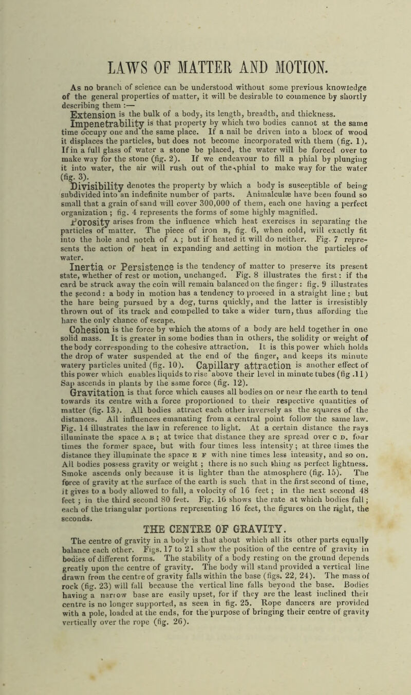 LAWS OF MATTER AND MOTION. As no branch of science can be understood without some previous knowledge of the general properties of matter, it will be desirable to commence by shortly describing them :— Extension is the bulk of a body, its length, breadth, and thickness. Impenetrability is that property by which two bodies cannot at the same time occupy one and the same place. If a nail be driven into a blocK of wood it displaces the particles, but does not become incorporated with them (fig. 1). If in a full glass of water a stone be placed, the water will be forced over to make way for the stone (fig. 2). If we endeavour to fill a phial by plunging it into water, the air will rush out of the^phial to make way for the water (fig. 3). Divisibility denotes the property by which a body is susceptible of being subdivided into an indefinite number of parts. Animalculse have been found so small that a grain of sand will cover 300,000 of them, each one having a perfect organization ; fig. 4 represents the forms of some highly magnified. I’orosity arises from the influence which heat exercises in separating the particles of matter. The piece of iron b, fig. 6, when cold, will exactly fit into the hole and notch of a ; but if heated it will do neither. Fig. 7 repre- sents the action of heat in expanding and setting in motion the particles of water. Inertia or Persistence is the tendency of matter to preserve its present state, whether of rest or motion, unchanged. Fig. 8 illustrates the first: if ths card be struck away the coin will remain balanced on the finger: fig. 9 illustrates the gecond : a body in motion has a tendency to proceed in a straight line : but the hare being pursued by a dog, turns quickly, and the latter is irresistibly thrown out of its track and compelled to take a wider turn, thus affording the hare the only chance of escape. Cohesion is the force by which the atoms of a body are held together in one solid mass. It is greater in some bodies than in others, the solidity or weight of the body corresponding to the cohesive attraction. It is this power which holds the drop of water suspended at the end of the finger, and keeps its minute watery particles united (fig. 10). Capillary attraction is another effect of this power which enables liquids to rise above their level in minute tubes (fig .11) Sap ascends in plants by the same force (fig. 12). Gravitation is that force which causes all bodies on or near the earth to tend towards its centre with a force proportioned to their respective quantities of matter (fig. 13). All bodies attract each other inversely as the squares of the distances. All influences emanating from a central point follow the same law. Fig. 14 illustrates the law in reference to light. At a certain distance the rays illuminate the space a b ; at twice that distance they are spread over c d. four times the former space, but with four times less intensity; at three limes the distance they illuminate the space e f with nine times less intensity, and so on. All bodies possess gravity or weight ; there is no such thing as perfect lightness. Smoke ascends only because it is lighter than the atmosphere (fig. 15). The force of gravity at the surface of the earth is such that in the first second of time, it gives to a body allowed to fall, a volocity of 16 feet; in the next second 48 feet ; in the third second 80 feet. Fig. 16 shows the rate at which bodies fall; each of the triangular portions representing 16 feet, the figures on the right, the seconds. THE CENTRE OF GRAVITY. The centre of gravity in a body is that about which all its other parts equally balance each other. Figs. 17 to 21 show the position of the centre of gravity in bodies of different forms. The stability of a body resting on the ground depends greatly upon the centre of gravity. The body will stand provided a vertical line drawn from the centre of gravity falls within the base (figs. 22, 24). The mass of rock (fig. 23) will fall because the vertical line falls beyond the base. Bodies having a narrow base are easily upset, for if they are the least inclined their centre is no longer supported, as seen in fig. 25. Rope dancers are provided with a pole, loaded at the ends, for the purpose of bringing their centre of gravity vertically over the rope (fig. 26).