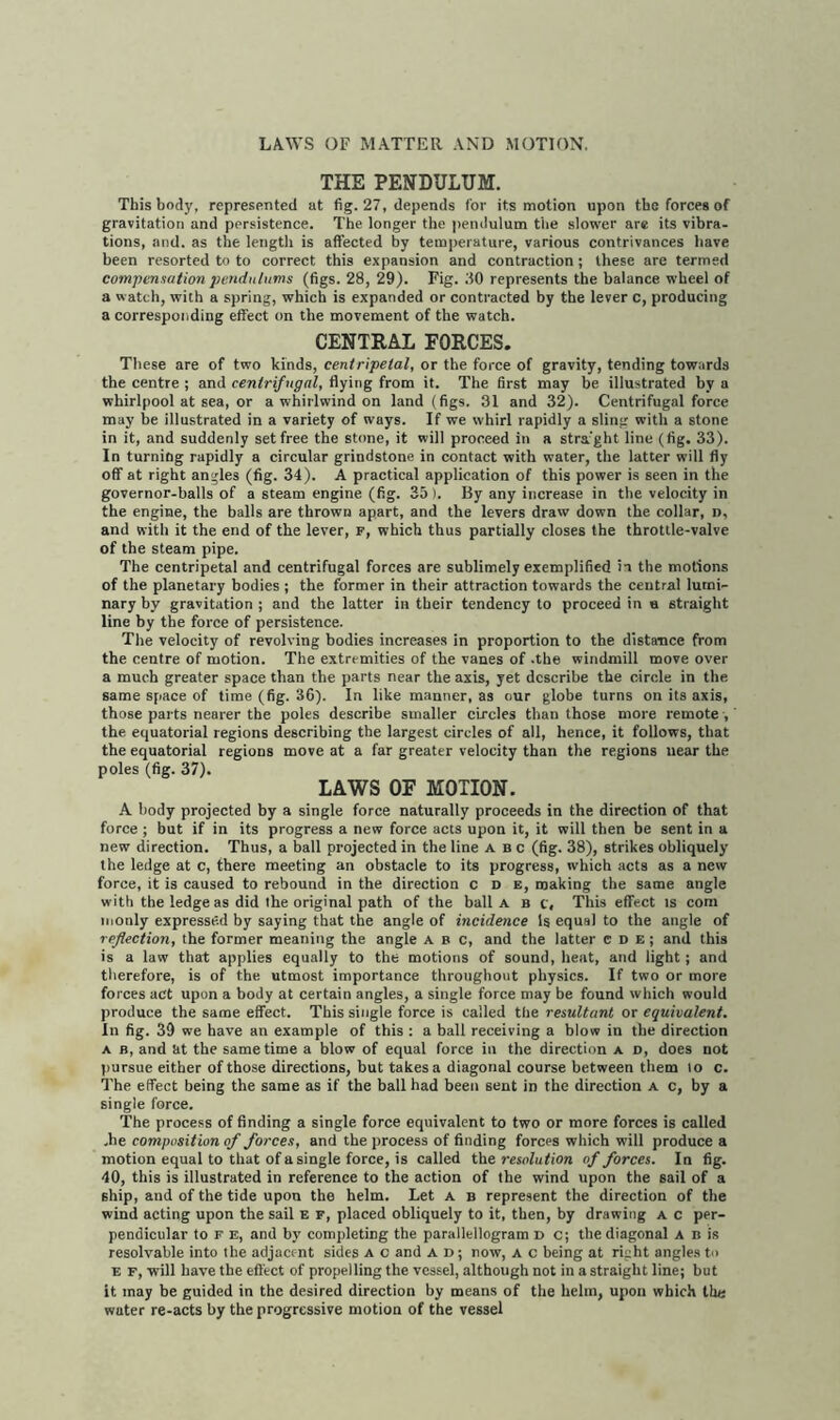 THE PENDULUM. This body, represented at fig. 27, depends for its motion upon tbo forces of gravitation and persistence. The longer the pendulum the slower are its vibra- tions, and. as the length is affected by temperature, various contrivances have been resorted to to correct this expansion and contraction; these are termed compensation pendulums (figs. 28, 29). Fig. 80 represents the balance wheel of a watch, with a spring, which is expanded or contracted by the lever c, producing a corresponding effect on the movement of the watch. CENTRAL FORCES. These are of two kinds, centripetal, or the force of gravity, tending towards the centre ; and centrifugal, flying from it. The first may be illustrated by a whirlpool at sea, or a whirlwind on land (figs. 31 and 32). Centrifugal force may be illustrated in a variety of ways. If we whirl rapidly a sling with a stone in it, and suddenly set free the stone, it will proceed in a stra'ght line (fig. 33). In turning rapidly a circular grindstone in contact with water, the latter will fly off at right angles (fig. 34). A practical application of this power is seen in the governor-balls of a steam engine (fig. 35 ). By any increase in the velocity in the engine, the balls are thrown apart, and the levers draw down the collar, d, and with it the end of the lever, f, which thus partially closes the throttle-valve of the steam pipe. The centripetal and centrifugal forces are sublimely exemplified in the motions of the planetary bodies ; the former in their attraction towards the central lumi- nary by gravitation ; and the latter in their tendency to proceed in a straight line by the force of persistence. The velocity of revolving bodies increases in proportion to the distance from the centre of motion. The extremities of the vanes of .the windmill move over a much greater space than the parts near the axis, yet describe the circle in the same space of time (fig. 36). In like manner, as our globe turns on its axis, those parts nearer the poles describe smaller circles than those more remote , the equatorial regions describing the largest circles of all, hence, it follows, that the equatorial regions move at a far greater velocity than the regions near the poles (fig. 37). LAWS OF MOTION. A body projected by a single force naturally proceeds in the direction of that force ; but if in its progress a new force acts upon it, it will then be sent in a new direction. Thus, a ball projected in the line a b c (fig. 38), strikes obliquely the ledge at c, there meeting an obstacle to its progress, which acts as a new force, it is caused to rebound in the direction c d e, making the same angle with the ledge as did the original path of the ball a b c. This effect is com monly expressed by saying that the angle of incidence Is equal to the angle of reflection, the former meaning the angle A B c, and the latter e D E; and this is a law that applies equally to the motions of sound, heat, and light ; and therefore, is of the utmost importance throughout physics. If two or more forces act upon a body at certain angles, a single force may be found which would produce the same effect. This single force is called the resultant or equivalent. In fig. 39 we have an example of this : a ball receiving a blow in the direction a b, and 'at the same time a blow of equal force in the direction a d, does not pursue either of those directions, but takes a diagonal course between them lo c. The effect being the same as if the ball had been sent in the direction a c, by a single force. The process of finding a single force equivalent to two or more forces is called ,he composition of forces, and the process of finding forces which will produce a motion equal to that of a single force, is called the resolution of forces. In fig. 40, this is illustrated in reference to the action of the wind upon the sail of a ship, and of the tide upon the helm. Let a b represent the direction of the wind acting upon the sail e f, placed obliquely to it, then, by drawing a c per- pendicular to F E, and by completing the parallellogram D C; the diagonal A B is resolvable into the adjacent sides a c and a d ; now, a c being at right angles to e f, will have the effect of propelling the vessel, although not in a straight line; but it may be guided in the desired direction by means of the helm, upon which the wuter re-acts by the progressive motion of the vessel