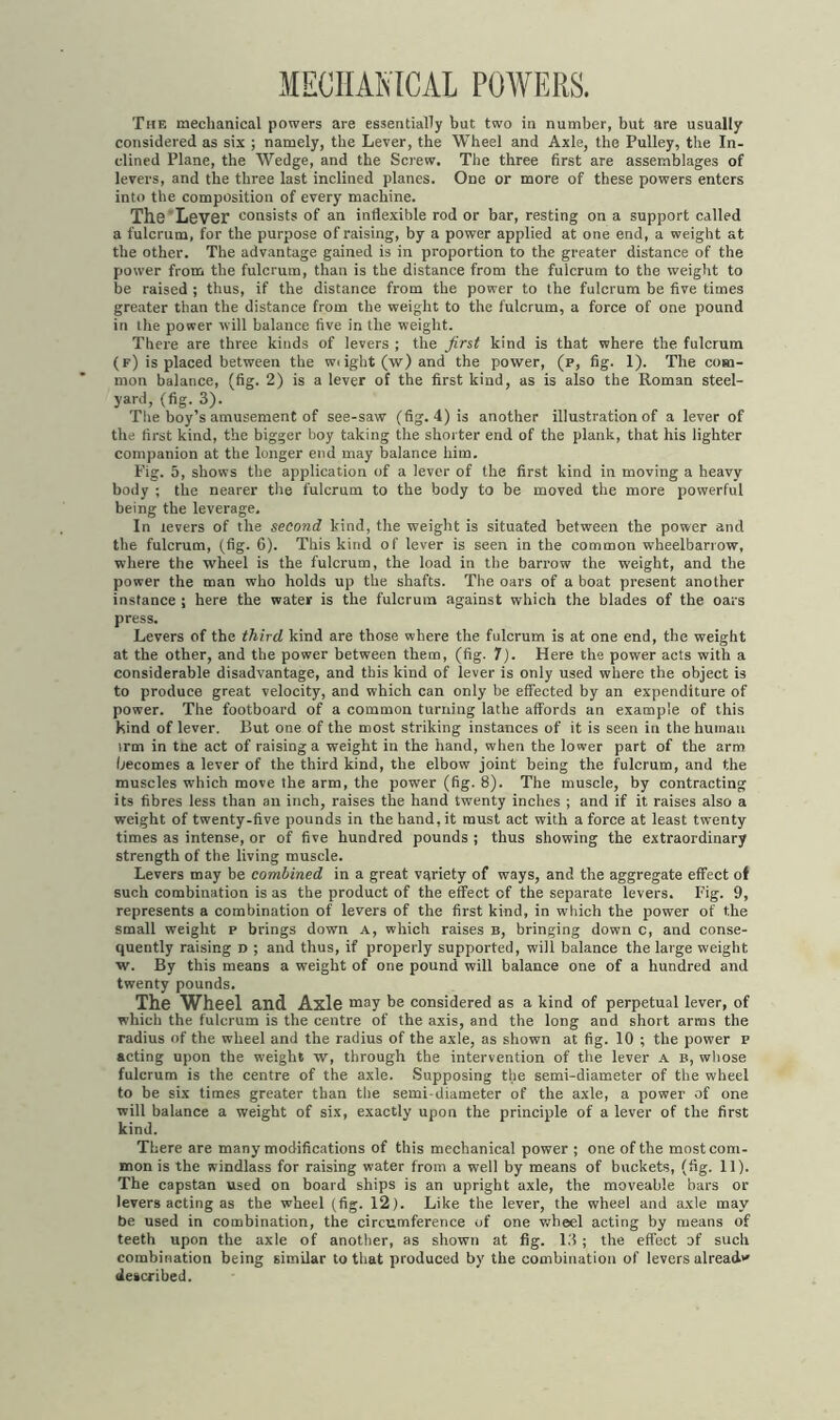 MECHANICAL POWERS. The mechanical powers are essentially but two in number, but are usually considered as six ; namely, the Lever, the Wheel and Axle, the Pulley, the In- clined Plane, the Wedge, and the Screw. The three first are assemblages of levers, and the three last inclined planes. One or more of these powers enters into the composition of every machine. The Lever consists of an inflexible rod or bar, resting on a support called a fulcrum, for the purpose of raising, by a power applied at one end, a weight at the other. The advantage gained is in proportion to the greater distance of the power from the fulcrum, than is the distance from the fulcrum to the weight to be raised ; thus, if the distance from the power to the fulcrum be five times greater than the distance from the weight to the fulcrum, a force of one pound iri the power will balance five in the weight. There are three kinds of levers ; the first kind is that where the fulcrum (f) is placed between the w< ight (w) and the power, (p, fig. 1). The com- mon balance, (fig. 2) is a lever of the first kind, as is also the Roman steel- yard, (fig. 3). The boy’s amusement of see-saw (fig. 4) is another illustration of a lever of the first kind, the bigger boy taking the shorter end of the plank, that his lighter companion at the longer end may balance him. Fig. 5, shows the application of a lever of the first kind in moving a heavy body ; the nearer the fulcrum to the body to be moved the more powerful being the leverage. In levers of the second kind, the weight is situated between the power and the fulcrum, (fig. 6). This kind of lever is seen in the common wheelbarrow, where the wheel is the fulcrum, the load in the barrow the weight, and the power the man who holds up the shafts. The oars of a boat present another instance ; here the water is the fulcrum against which the blades of the oars press. Levers of the third, kind are those where the fulcrum is at one end, the weight at the other, and the power between them, (fig. 7). Here the power acts with a considerable disadvantage, and this kind of lever is only used where the object is to produce great velocity, and which can only be effected by an expenditure of power. The footboard of a common turning lathe affords an example of this kind of lever. But one of the most striking instances of it is seen in the human irm in tne act of raising a weight in the hand, when the lower part of the arm becomes a lever of the third kind, the elbow joint being the fulcrum, and the muscles which move the arm, the power (fig. 8). The muscle, by contracting its fibres less than an inch, raises the hand twenty inches ; and if it raises also a weight of twenty-five pounds in the hand, it must act with a force at least twenty times as intense, or of five hundred pounds ; thus showing the extraordinary strength of the living muscle. Levers may be combined in a great variety of ways, and the aggregate effect of such combination is as the product of the effect of the separate levers. Fig. 9, represents a combination of levers of the first kind, in which the power of the small weight p brings down a, which raises b, bringing down c, and conse- quently raising n ; and thus, if properly supported, will balance the large weight w. By this means a weight of one pound will balance one of a hundred and twenty pounds. The Wheel and Axle may be considered as a kind of perpetual lever, of which the fulcrum is the centre of the axis, and the long and short arms the radius of the wheel and the radius of the axle, as shown at fig. 10 ; the power p acting upon the weight w, through the intervention of the lever a b, whose fulcrum is the centre of the axle. Supposing the semi-diameter of the wheel to be six times greater than the semi-diameter of the axle, a power of one will balance a weight of six, exactly upon the principle of a lever of the first kind. There are many modifications of this mechanical power ; one of the most com- mon is the windlass for raising water from a well by means of buckets, (fig. 11). The capstan used on board ships is an upright axle, the moveable bars or levers acting as the wheel (fig. 12). Like the lever, the wheel and axle may be used in combination, the circumference of one wheel acting by means of teeth upon the axle of another, as shown at fig. 13; the effect of such combination being similar to that produced by the combination of levers already described.