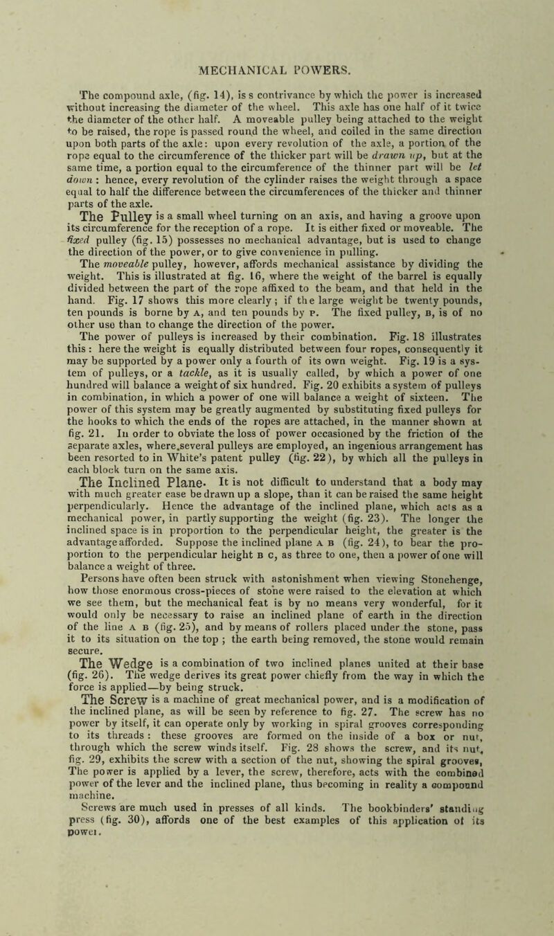 The compound axle, (fig. 14), iss contrivance by which the power is increased without increasing the diameter of tiie wheel. This axle has one half of it twice the diameter of the other half. A moveable pulley being attached to the weight to be raised, the rope is passed round the wheel, and coiled in the same direction upon both parts of the axle: upon every revolution of the axle, a portion of the rope equal to the circumference of the thicker part will be drawn up, but at the same time, a portion equal to the circumference of the thinner part will be let down : hence, every revolution of the cylinder raises the weight through a space equal to half the difference between the circumferences of the thicker and thinner parts of the axle. The Pulley >s a small wheel turning on an axis, and having a groove upon its circumference for the reception of a rope. It is either fixed or moveable. The fixed pulley (fig. 15) possesses no mechanical advantage, but is used to change the direction of the power, or to give convenience in pulling. The moveable pulley, however, affords mechanical assistance by dividing the weight. This is illustrated at fig. 16, where the weight of the barrel is equally divided between the part of the rope affixed to the beam, and that held in the hand. Fig. 17 shows this more clearly ; if the large weight be twenty pounds, ten pounds is borne by a, and ten pounds by p. The fixed pulley, b, is of no other use than to change the direction of the power. The power of pulleys is increased by their combination. Fig. 18 illustrates this : here the weight is equally distributed between four ropes, consequently it may be supported by a power only a fourth of its own weight. Fig. 19 is a sys- tem of pulleys, or a tackle, as it is usually called, by which a power of one hundred will balance a weight of six hundred. Fig. 20 exhibits a system of pulleys in combination, in which a power of one will balance a weight of sixteen. The power of this system may be greatly augmented by substituting fixed pulleys for the hooks to which the ends of the ropes are attached, in the manner shown at fig. 21. In order to obviate the loss of power occasioned by the friction of the separate axles, where .several pulleys are employed, an ingenious arrangement has been resorted to in White’s patent pulley (tig. 22), by which all the pulleys in each block turn on the same axis. The Inclined Plane- It is not difficult to understand that a body may with much greater ease be drawn up a slope, than it can be raised the same height perpendicularly. Hence the advantage of the inclined plane, which acis as a mechanical power, in partly supporting the weight (fig. 23). The longer the inclined space is in proportion to the perpendicular height, the greater is the advantage afforded. Suppose the inclined plane A B (fig. 24), to bear the pro- portion to the perpendicular height b c, as three to one, then a power of one will balance a weight of three. Persons have often been struck with astonishment when viewing Stonehenge, how those enormous cross-pieces of stone were raised to the elevation at which we see them, but the mechanical feat is by no means very wonderful, for it would only be necessary to raise an inclined plane of earth in the direction of the line a b (fig. 25), and by means of rollers placed under the stone, pass it to its situation on the top ; the earth being removed, the stone would remain secure. The Wedge is a combination of two inclined planes united at their base (fig. 26). The wedge derives its great power chiefly from the way in which the force is applied—by being struck. The Screw is a machine of great mechanical power, and is a modification of the inclined plane, as will be seen by reference to fig. 27. The screw has no power by itself, it can operate only by working in spiral grooves corresponding to its threads : these grooves are formed on the inside of a box or nut, through which the screw winds itself. Fig. 28 shows the screw, and its nut, fig. 29, exhibits the screw with a section of the nut, showing the spiral groovei, The power is applied by a lever, the screw, therefore, acts with the combined power of the lever and the inclined plane, thus becoming in reality a oomponnd machine. Screws are much used in presses of all kinds. The bookbinders’ standing press (fig. 30), affords one of the best examples of this application of its powci.