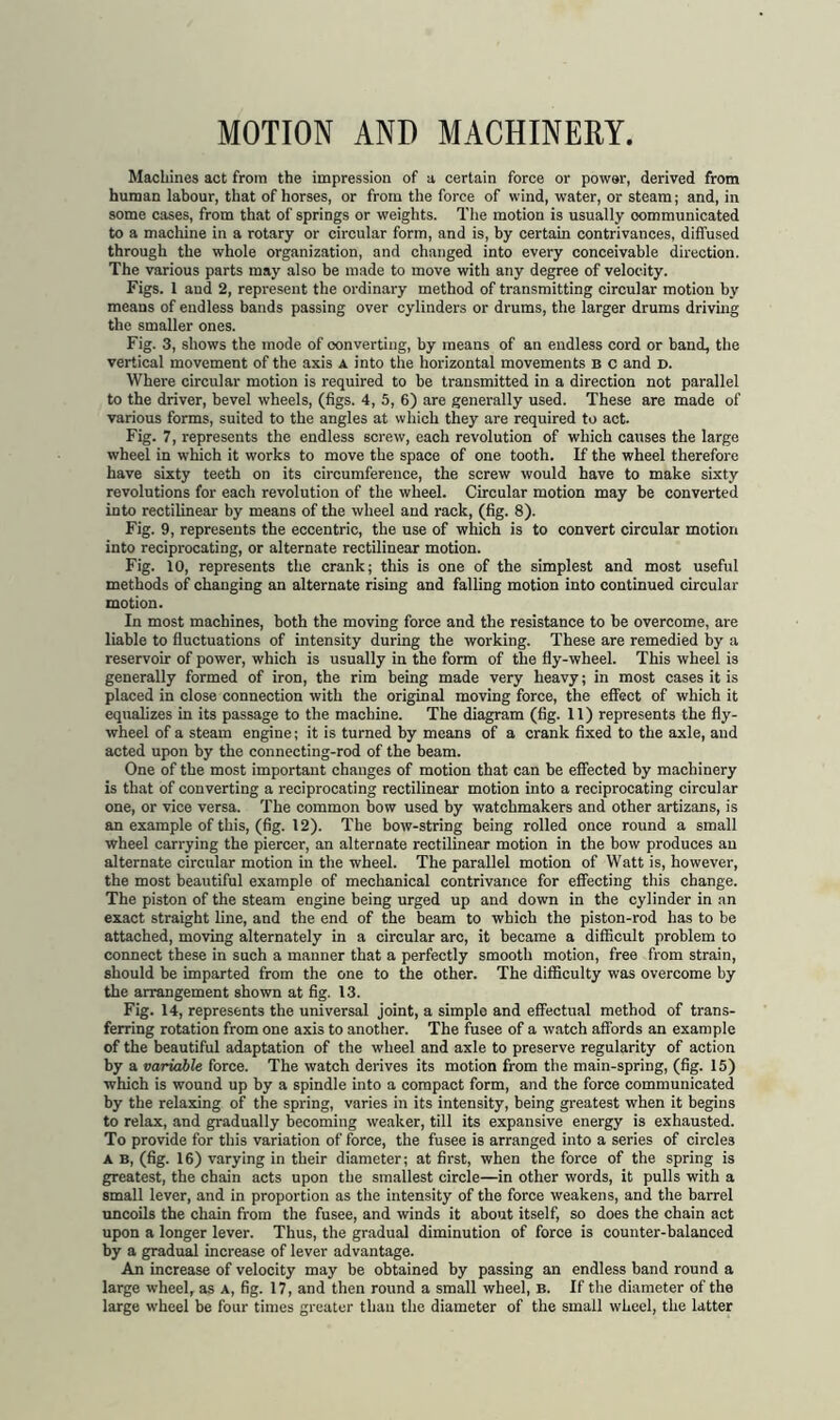 MOTION AND MACHINERY. Machines act from the impression of a certain force or power, derived from human labour, that of horses, or from the force of wind, water, or steam; and, in some cases, from that of springs or weights. The motion is usually oommunicated to a machine in a rotary or circular form, and is, by certain contrivances, diffused through the whole organization, and changed into every conceivable direction. The various parts may also be made to move with any degree of velocity. Figs. 1 aud 2, represent the ordinary method of transmitting circular motion by means of endless bands passing over cylinders or drums, the larger drums driving the smaller ones. Fig. 3, shows the mode of converting, by means of an endless cord or band, the vertical movement of the axis a into the horizontal movements b c and d. Where circular motion is required to be transmitted in a direction not parallel to the driver, bevel wheels, (figs. 4, 5, 6) are generally used. These are made of various forms, suited to the angles at which they are required to act. Fig. 7, represents the endless screw, each revolution of which causes the large wheel in which it works to move the space of one tooth. If the wheel therefore have sixty teeth on its circumference, the screw would have to make sixty revolutions for each revolution of the wheel. Circular motion may be converted into rectilinear by means of the wheel aud rack, (fig. 8). Fig. 9, represents the eccentric, the use of which is to convert circular motion into reciprocating, or alternate rectilinear motion. Fig. 10, represents the crank; this is one of the simplest and most useful methods of changing an alternate rising and falling motion into continued circular motion. In most machines, both the moving force and the resistance to be overcome, are liable to fluctuations of intensity during the working. These are remedied by a reservoir of power, which is usually in the form of the fly-wheel. This wheel is generally formed of iron, the rim being made very heavy; in most cases it is placed in close connection with the original moving force, the effect of which it equalizes in its passage to the machine. The diagram (fig. 11) represents the fly- wheel of a steam engine; it is turned by means of a crank fixed to the axle, aud acted upon by the connecting-rod of the beam. One of the most important changes of motion that can be effected by machinery is that of converting a reciprocating rectilinear motion into a reciprocating circular one, or vice versa. The common bow used by watchmakers and other artizans, is an example of this, (fig. 12). The bow-string being rolled once round a small wheel carrying the piercer, an alternate rectilinear motion in the bow produces an alternate circular motion in the wheel. The parallel motion of Watt is, however, the most beautiful example of mechanical contrivance for effecting this change. The piston of the steam engine being urged up and down in the cylinder in an exact straight line, and the end of the beam to which the piston-rod has to be attached, moving alternately in a circular arc, it became a difficult problem to connect these in such a manner that a perfectly smooth motion, free from strain, should be imparted from the one to the other. The difficulty was overcome by the arrangement shown at fig. 13. Fig. 14, represents the universal joint, a simple and effectual method of trans- ferring rotation from one axis to another. The fusee of a watch affords an example of the beautiful adaptation of the wheel and axle to preserve regularity of action by a variable force. The watch derives its motion from the main-spring, (fig. 15) which is wound up by a spindle into a compact form, and the force communicated by the relaxing of the spring, varies in its intensity, being greatest when it begins to relax, and gradually becoming weaker, till its expansive energy is exhausted. To provide for this variation of force, the fusee is arranged into a series of circles A B, (fig. 16) varying in their diameter; at first, when the force of the spring is greatest, the chain acts upon the smallest circle—in other words, it pulls with a small lever, and in proportion as the intensity of the force weakens, and the barrel uncoils the chain from the fusee, and winds it about itself, so does the chain act upon a longer lever. Thus, the gradual diminution of force is counter-balanced by a gradual increase of lever advantage. An increase of velocity may be obtained by passing an endless band round a large wheel, as a, fig. 17, and then round a small wheel, B. If the diameter of the large wheel be four times greater than the diameter of the small wheel, the latter