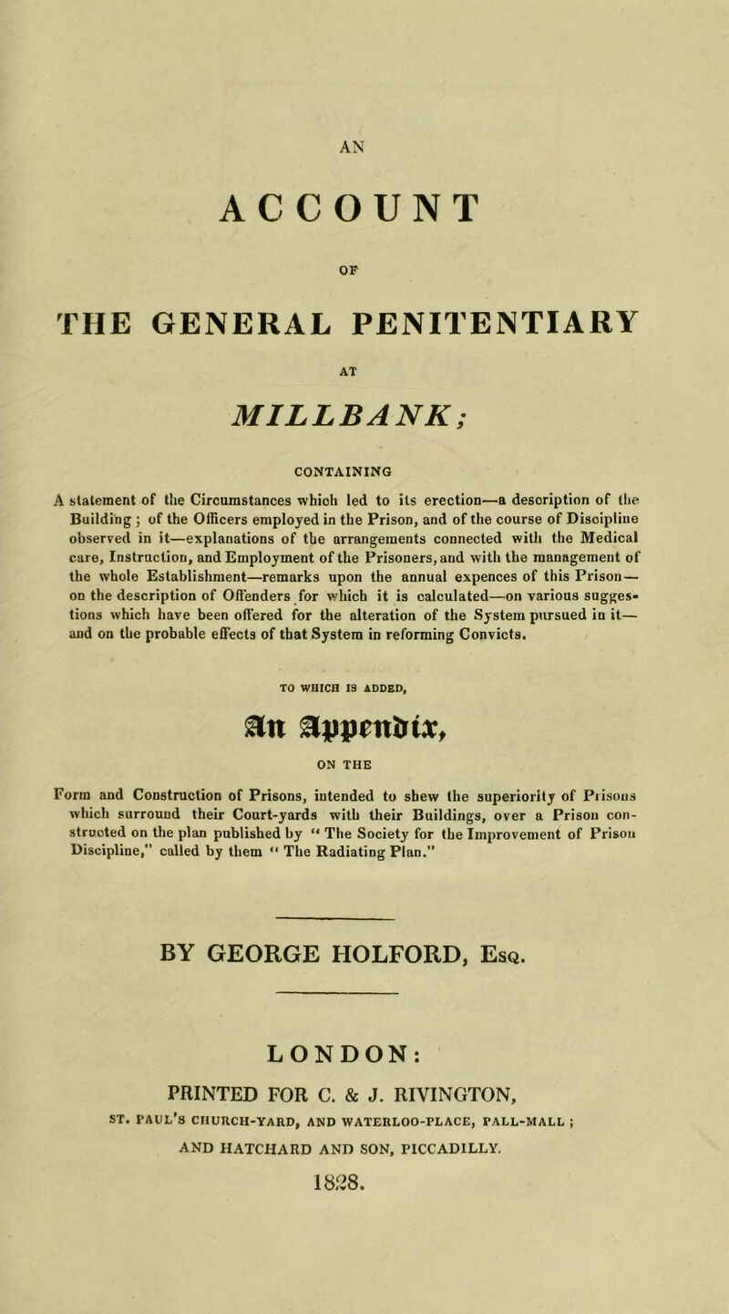 ACCOUNT OF THE GENERAL PENITENTIARY AT MILLBANK; CONTAINING A statement of the Circumstances whioh led to its erection—a description of the Building ; of the Officers employed in the Prison, and of the course of Discipline observed in it—explanations of the arrangements connected with the Medical care, Instruction, and Employment of the Prisoners, and with the management of the whole Establishment—remarks upon the annual expences of this Prison — on the description of Offenders for which it is calculated—on various sugges- tions which have been offered for the alteration of the System pursued iu it— and on the probable effects of that System in reforming Convicts. TO WHICH IS ADDED, ON THE Form and Construction of Prisons, intended to shew the superiority of Prisons which surround their Court-yards with their Buildings, over a Prison con- structed on the plan published by “ The Society for the Improvement of Prison Discipline,” called by them “ The Radiating Plan. BY GEORGE HOLFORD, Esq. LONDON: PRINTED FOR C. & J. RIVINGTON, st. Paul’s ciiurch-yahd, and waterloo-place, fall-mall ; AND HATCHARD AND SON, PICCADILLY. 1828.