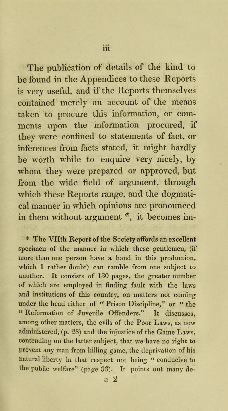 The publication of details of the kind to be found in the Appendices to these Reports is very useful, and if the Reports themselves contained merely an account of the means taken to procure this information, or com- ments upon the information procured, if they were confined to statements of fact, or inferences from facts stated, it might hardly be worth while to enquire very nicely, by whom they were prepared or approved, but from the wide field of argument, through which these Reports range, and the dogmati- cal manner in which opinions are pronounced in them without argument *, it becomes im- * The Vllth Report of the Society affords an excellent specimen of the manner in which these gentlemen, (if more than one person have a hand in this production, which I rather doubt) can ramble from one subject to another. It consists of 130 pages, the greater number of which are employed in finding fault with the laws and institutions of this country, on matters not coming under the head either of “ Prison Discipline,” or “ the “ Reformation of Juvenile Offenders.” It discusses, among other matters, the evils of the Poor Laws, as now administered, (p. 28) and the injustice of the Game Laws, contending on the latter subject, that we have no right to prevent any man from killing game, the deprivation of his natural liberty in that respect not being “ conducive to the public welfare” (page 33). It points out many de- a 2