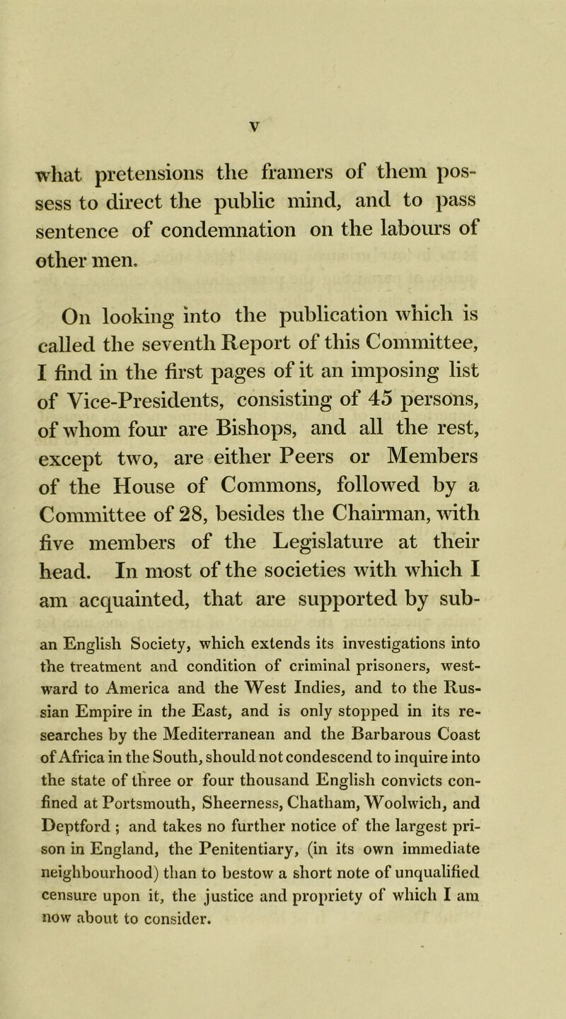 what pretensions the framers of them pos- sess to direct the public mind, and to pass sentence of condemnation on the labours of other men. On looking into the publication which is called the seventh Report of this Committee, I find in the first pages of it an imposing list of Vice-Presidents, consisting of 45 persons, of whom four are Bishops, and all the rest, except two, are either Peers or Members of the House of Commons, followed by a Committee of 28, besides the Chairman, with five members of the Legislature at their head. In most of the societies with which I am acquainted, that are supported by sub- an English Society, which extends its investigations into the treatment and condition of criminal prisoners, west- ward to America and the West Indies, and to the Rus- sian Empire in the East, and is only stopped in its re- searches by the Mediterranean and the Barbarous Coast of Africa in the South, should not condescend to inquire into the state of three or four thousand English convicts con- fined at Portsmouth, Sheerness, Chatham, Woolwich, and Deptford ; and takes no further notice of the largest pri- son in England, the Penitentiary, (in its own immediate neighbourhood) than to bestow a short note of unqualified censure upon it, the justice and propriety of which I am now about to consider.