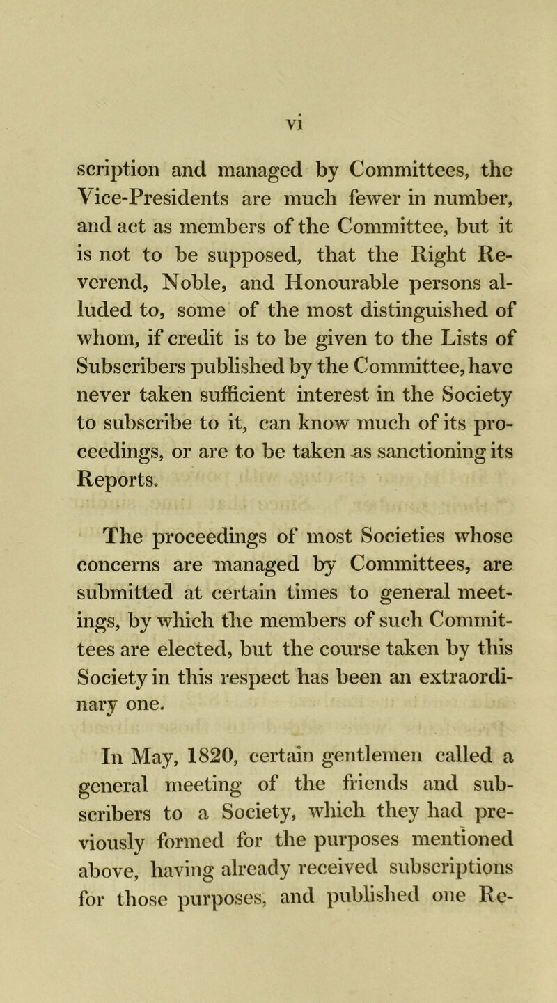 scription and managed by Committees, the Vice-Presidents are much fewer in number, and act as members of the Committee, but it is not to be supposed, that the Right Re- verend, Noble, and Honourable persons al- luded to, some of the most distinguished of whom, if credit is to be given to the Lists of Subscribers published by the Committee, have never taken sufficient interest in the Society to subscribe to it, can know much of its pro- ceedings, or are to be taken as sanctioning its Reports. The proceedings of most Societies whose concerns are managed by Committees, are submitted at certain times to general meet- ings, by which the members of such Commit- tees are elected, but the course taken by this Society in this respect has been an extraordi- nary one. In May, 1820, certain gentlemen called a general meeting of the friends and sub- scribers to a Society, which they had pre- viously formed for the purposes mentioned above, having already received subscriptions for those purposes, and published one Re-