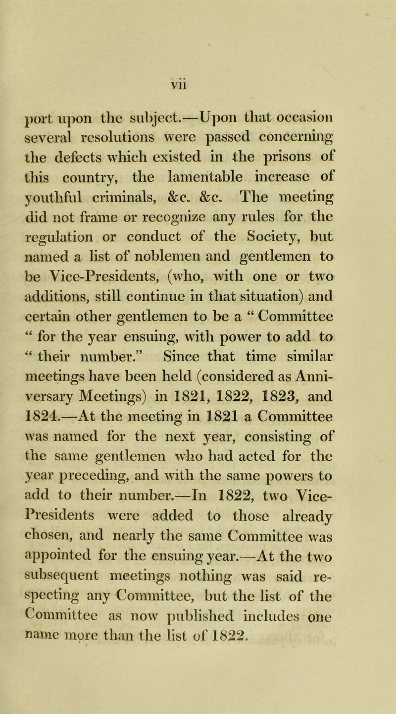 port upon the subject.—Upon that occasion several resolutions were passed concerning the defects which existed in the prisons of this country, the lamentable increase of youthful criminals, &c„ &c. The meeting did not frame or recognize any rules for the regulation or conduct of the Society, but named a list of noblemen and gentlemen to be Vice-Presidents, (who, with one or two additions, still continue in that situation) and certain other gentlemen to be a “ Committee “ for the year ensuing, with power to add to “ their number.” Since that time similar meetings have been held (considered as Anni- versary Meetings) in 1821, 1822, 1823, and 1824.—At the meeting in 1821 a Committee was named for the next year, consisting of the same gentlemen who had acted for the year preceding, and with the same powers to add to their number.—In 1822, two Vice- Presidents were added to those already chosen, and nearly the same Committee was appointed for the ensuing year.—At the two subsequent meetings nothing was said re- specting any Committee, but the list of the Committee as now published includes one name more than the list of 1822.