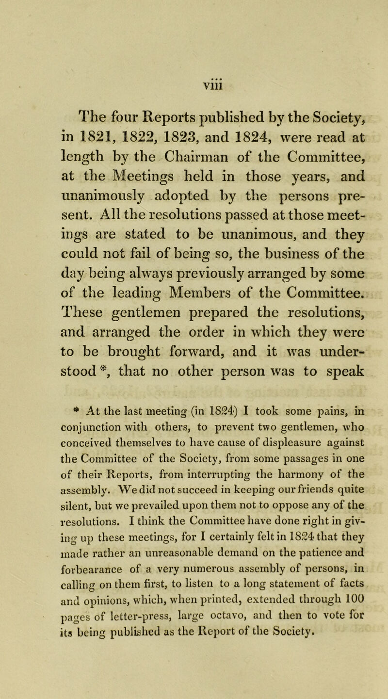 The four Reports published by the Society, in 1821, 1822, 1823, and 1824, were read at length by the Chairman of the Committee, at the Meetings held in those years, and unanimously adopted by the persons pre- sent. All the resolutions passed at those meet- ings are stated to be unanimous, and they could not fail of being so, the business of the day being always previously arranged by some of the leading Members of the Committee. These gentlemen prepared the resolutions, and arranged the order in which they were to be brought forward, and it wras under- stood *, that no other person was to speak * At the last meeting (in 1824) I took some pains, in conjunction with others, to prevent two gentlemen, who conceived themselves to have cause of displeasure against the Committee of the Society, from some passages in one of their Reports, from interrupting the harmony of the assembly. We did not succeed in keejnng our friends quite silent, but we prevailed upon them not to oppose any of the resolutions. I think the Committee have done right in giv- ing up these meetings, for I certainly felt in 1824 that they made rather an unreasonable demand on the patience and forbearance of a very numerous assembly of persons, in calling on them first, to listen to a long statement of facts and opinions, which, when printed, extended through 100 pages of letter-press, large octavo, and then to vote for its being published as the Report of the Society.