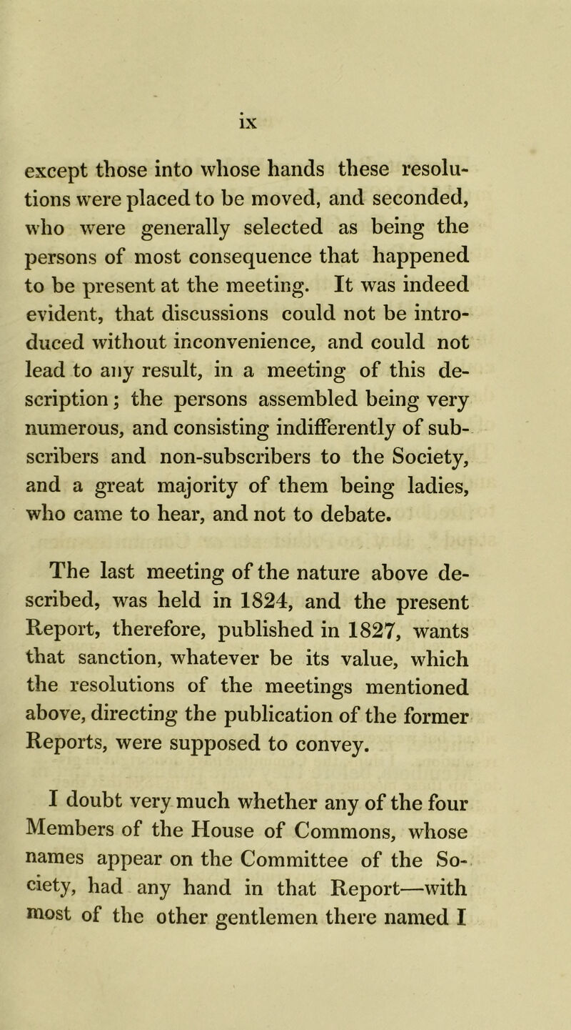 except those into whose hands these resolu- tions were placed to be moved, and seconded, who were generally selected as being the persons of most consequence that happened to be present at the meeting. It was indeed evident, that discussions could not be intro- duced without inconvenience, and could not lead to any result, in a meeting of this de- scription ; the persons assembled being very numerous, and consisting indifferently of sub- scribers and non-subscribers to the Society, and a great majority of them being ladies, who came to hear, and not to debate. The last meeting of the nature above de- scribed, was held in 1824, and the present Report, therefore, published in 1827, wants that sanction, whatever be its value, which the resolutions of the meetings mentioned above, directing the publication of the former Reports, were supposed to convey. I doubt very much whether any of the four Members of the House of Commons, whose names appear on the Committee of the So- ciety, had any hand in that Report—with most of the other gentlemen there named I
