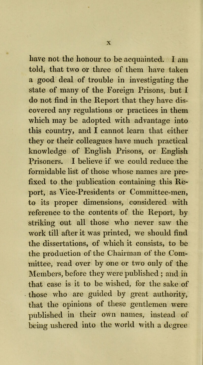 have not the honour to be acquainted. I am told, that two or three of them have taken a good deal of trouble in investigating the state of many of the Foreign Prisons, but I do not find in the Report that they have dis- covered any regulations or practices in them which may be adopted with advantage into this country, and I cannot learn that either they or their colleagues have much practical knowledge of English Prisons, or English Prisoners. I believe if we could reduce the formidable list of those whose names are pre- fixed to the publication containing this Re- port, as Vice-Presidents or Committee-men, to its proper dimensions, considered with reference to the contents of the Report, by striking out all those who never saw the work till after it was printed, we should find the dissertations, of which it consists, to be the production of the Chairman of the Com- mittee, read over by one or two only of the Members, before they were published ; and in that case is it to be wished, for the sake of those who are guided by great authority, that the opinions of these gentlemen were published in their own names, instead of being ushered into the world with a degree