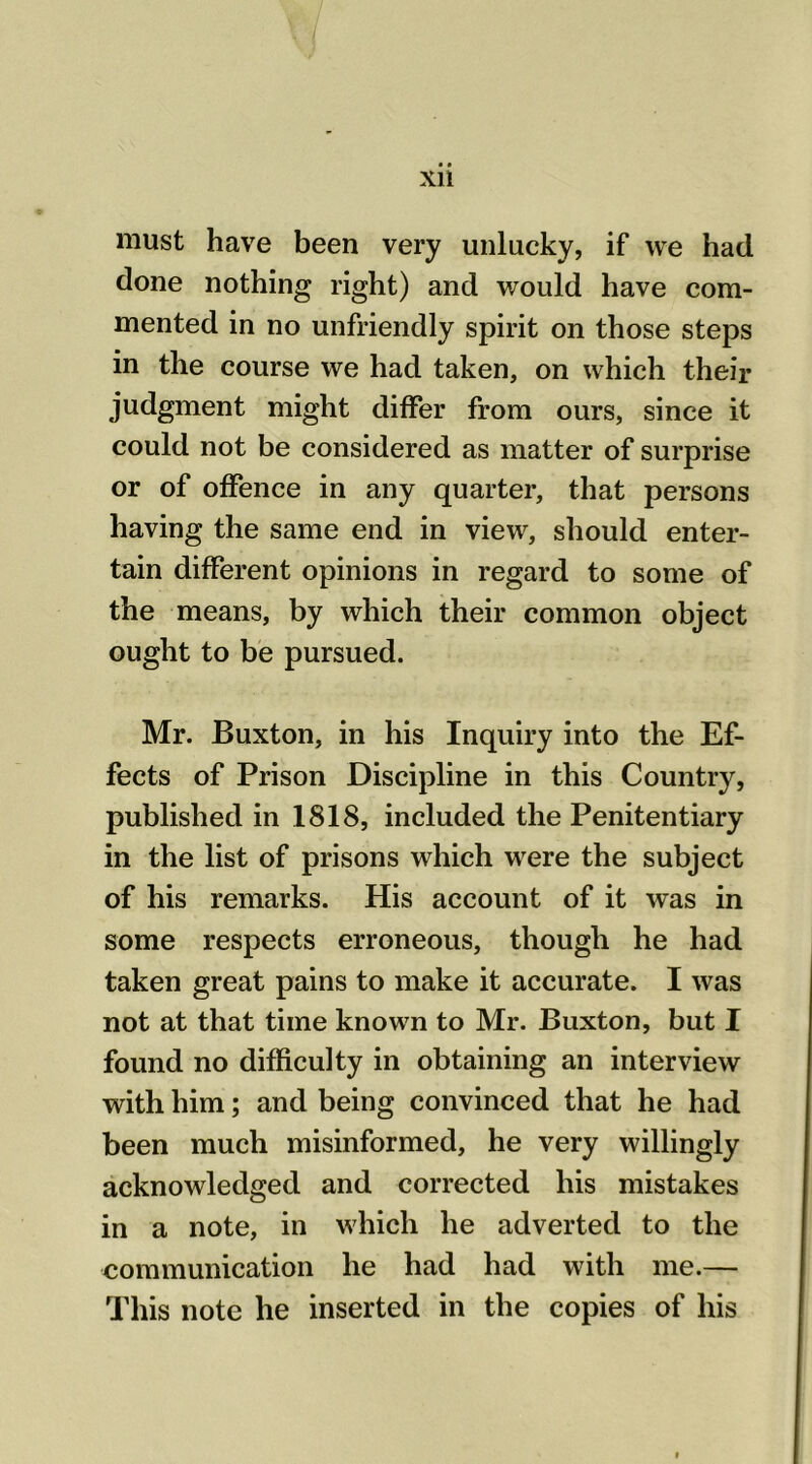 must have been very unlucky, if we had done nothing right) and would have com- mented in no unfriendly spirit on those steps in the course we had taken, on which their judgment might differ from ours, since it could not be considered as matter of surprise or of offence in any quarter, that persons having the same end in view, should enter- tain different opinions in regard to some of the means, by which their common object ought to be pursued. Mr. Buxton, in his Inquiry into the Ef- fects of Prison Discipline in this Country, published in 1818, included the Penitentiary in the list of prisons which were the subject of his remarks. His account of it was in some respects erroneous, though he had taken great pains to make it accurate. I was not at that time known to Mr. Buxton, but I found no difficulty in obtaining an interview with him; and being convinced that he had been much misinformed, he very willingly acknowledged and corrected his mistakes in a note, in which he adverted to the communication he had had with me.— This note he inserted in the copies of his