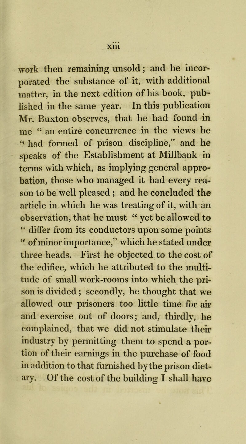 work then remaining unsold; and he incor- porated the substance of it, with additional matter, in the next edition of his book, pub- lished in the same year. In this publication Mr. Buxton observes, that he had found in me “ an entire concurrence in the views he “ had formed of prison discipline,” and he speaks of the Establishment at Millbank in terms with which, as implying general appro- bation, those who managed it had every rea- son to be well pleased; and he concluded the article in which he was treating of it, with an observation, that he must “ yet be allowed to “ differ from its conductors upon some points of minor importance,” which he stated under three heads. First he objected to the cost of the edifice, which he attributed to the multi- tude of small work-rooms into which the pri- son is divided; secondly, he thought that we allowed our prisoners too little time for air and exercise out of doors; and, thirdly, he complained, that we did not stimulate their industry by permitting them to spend a por- tion of their earnings in the purchase of food in addition to that furnished by the prison diet- ary. Of the cost of the building I shall have