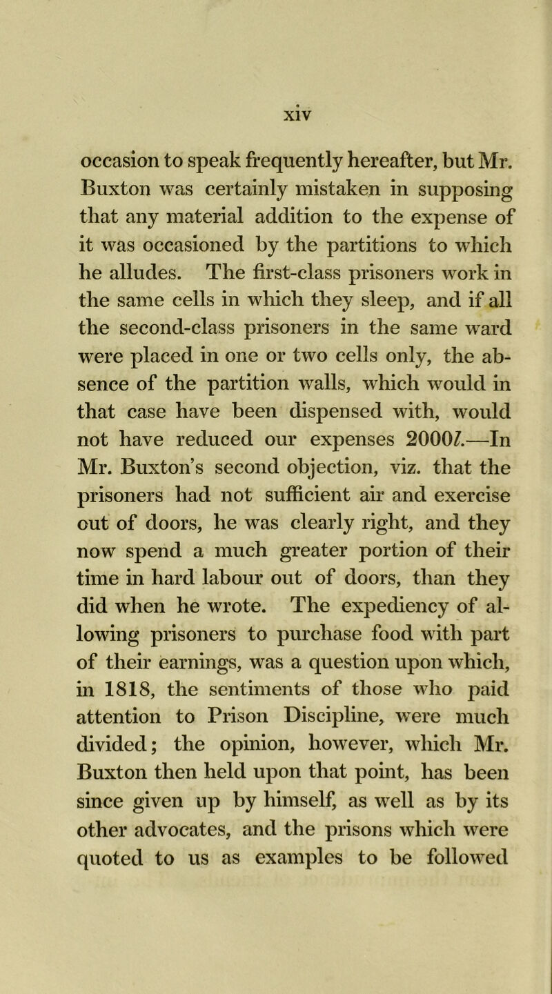 occasion to speak frequently hereafter, but Mr. Buxton was certainly mistaken in supposing that any material addition to the expense of it was occasioned by the partitions to which he alludes. The first-class prisoners work in the same cells in which they sleep, and if all the second-class prisoners in the same ward were placed in one or two cells only, the ab- sence of the partition walls, which would in that case have been dispensed with, would not have reduced our expenses 2000/.—In Mr. Buxton’s second objection, viz. that the prisoners had not sufficient air and exercise out of doors, he was clearly right, and they now spend a much greater portion of their time in hard labour out of doors, than they did when he wrote. The expediency of al- lowing prisoners to purchase food with part of their earnings, was a question upon which, in 1818, the sentiments of those who paid attention to Prison Discipline, were much divided; the opinion, however, which Mr. Buxton then held upon that point, has been since given up by himself, as well as by its other advocates, and the prisons which were quoted to us as examples to be followed