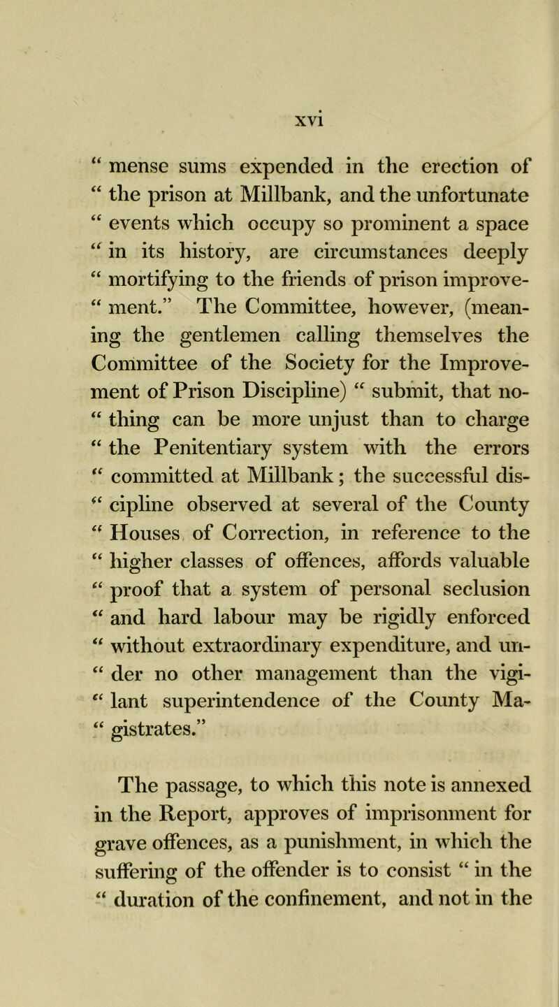 “ mense sums expended in the erection of “ the prison at Millbank, and the unfortunate “ events which occupy so prominent a space “ in its history, are circumstances deeply “ mortifying to the friends of prison improve- “ ment.” The Committee, however, (mean- ing the gentlemen calling themselves the Committee of the Society for the Improve- ment of Prison Discipline) “ submit, that no- “ thing can be more unjust than to charge “ the Penitentiary system with the errors “ committed at Millbank; the successful dis- (< cipline observed at several of the County “ Houses of Correction, in reference to the “ higher classes of offences, affords valuable “ proof that a system of personal seclusion “ and hard labour may be rigidly enforced “ without extraordinary expenditure, and un- “ der no other management than the vigi- “ lant superintendence of the County Ma- “ gistrates.” The passage, to which this note is annexed in the Report, approves of imprisonment for grave offences, as a punishment, in which the suffering of the offender is to consist “ in the “ duration of the confinement, and not in the