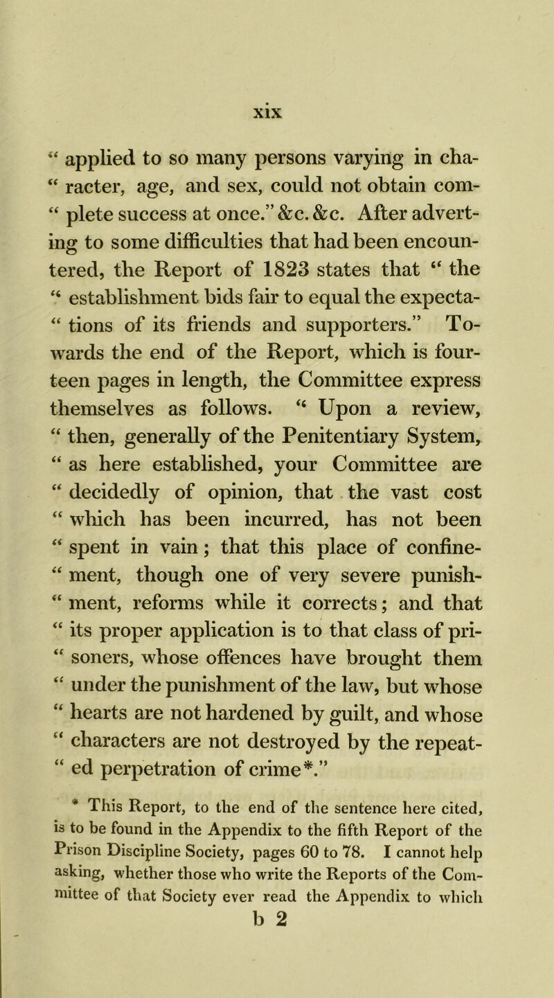  applied to so many persons varying in cha- “ racter, age, and sex, could not obtain com- “ plete success at once.” &c. &c. After advert- ing to some difficulties that had been encoun- tered, the Report of 1823 states that “ the “ establishment bids fair to equal the expecta- tions of its friends and supporters.” To- wards the end of the Report, which is four- teen pages in length, the Committee express themselves as follows. “ Upon a review, “ then, generally of the Penitentiary System, “ as here established, your Committee are “ decidedly of opinion, that the vast cost “ which has been incurred, has not been “ spent in vain; that this place of confine- “ ment, though one of very severe punish- “ ment, reforms while it corrects; and that “ its proper application is to that class of pri- “ soners, whose offences have brought them “ under the punishment of the law, but whose “ hearts are not hardened by guilt, and whose “ characters are not destroyed by the repeat- “ ed perpetration of crime*.” This Report, to the end of the sentence here cited, is to be found in the Appendix to the fifth Report of the Prison Discipline Society, pages 60 to 78. I cannot help asking, whether those who write the Reports of the Com- mittee of that Society ever read the Appendix to which b 2