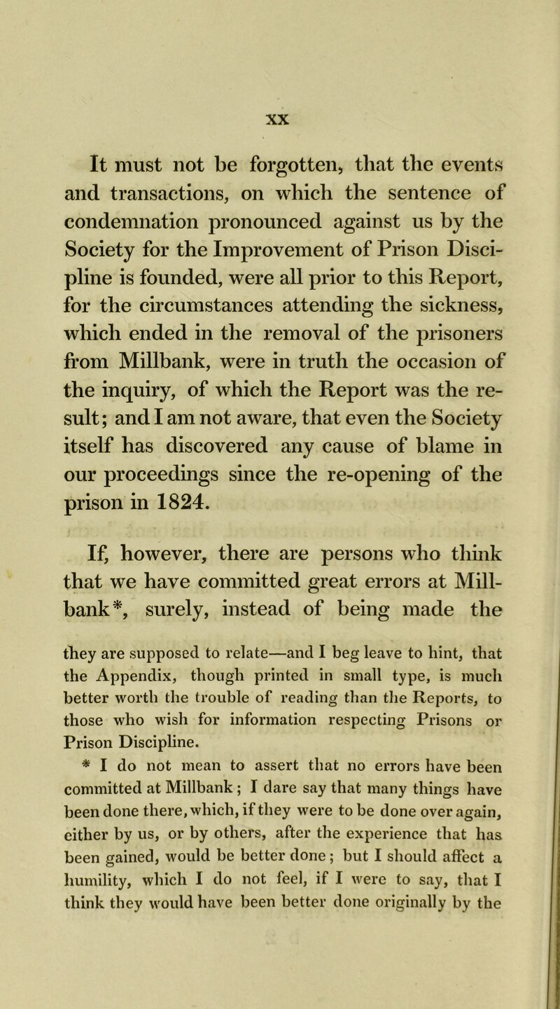 It must not be forgotten, that the events and transactions, on which the sentence of condemnation pronounced against us by the Society for the Improvement of Prison Disci- pline is founded, were all prior to this Report, for the circumstances attending the sickness, which ended in the removal of the prisoners from Millbank, were in truth the occasion of the inquiry, of which the Report was the re- sult; and I am not aware, that even the Society itself has discovered any cause of blame in our proceedings since the re-opening of the prison in 1824. If, however, there are persons who think that we have committed great errors at Mill- bank*, surely, instead of being made the they are supposed to relate—and I beg leave to hint, that the Appendix, though printed in small type, is much better worth the trouble of reading than the Reports, to those who wish for information respecting Prisons or Prison Discipline. * I do not mean to assert that no errors have been committed at Millbank ; I dare say that many things have been done there, which, if they were to be done over again, either by us, or by others, after the experience that has been gained, would be better done; but I should affect a humility, which I do not feel, if I were to say, that I think they would have been better done originally by the