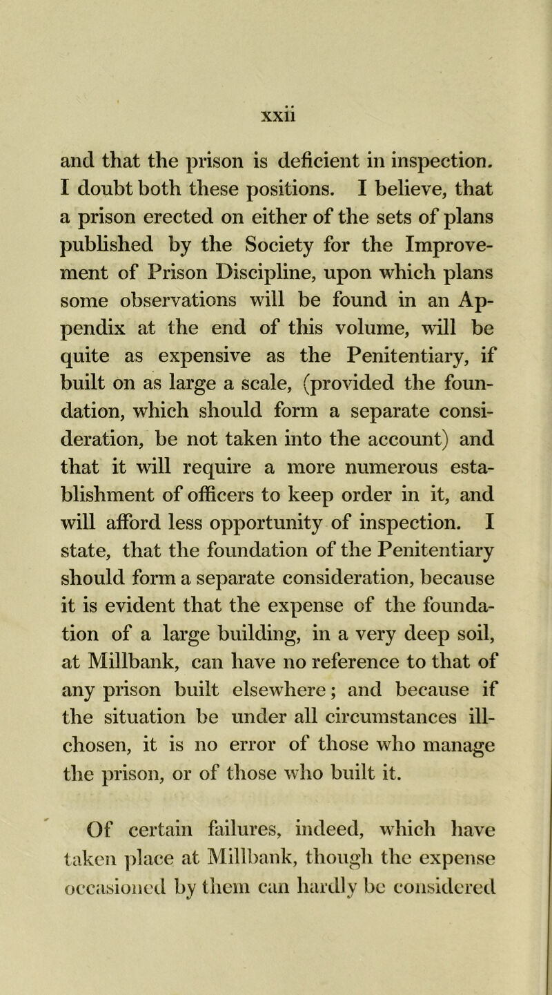 and that the prison is deficient in inspection. I doubt both these positions. I believe, that a prison erected on either of the sets of plans published by the Society for the Improve- ment of Prison Discipline, upon which plans some observations will be found in an Ap- pendix at the end of this volume, will be quite as expensive as the Penitentiary, if built on as large a scale, (provided the foun- dation, which should form a separate consi- deration, be not taken into the account) and that it will require a more numerous esta- blishment of officers to keep order in it, and will afford less opportunity of inspection. I state, that the foundation of the Penitentiary should form a separate consideration, because it is evident that the expense of the founda- tion of a large building, in a very deep soil, at Millbank, can have no reference to that of any prison built elsewhere; and because if the situation be under all circumstances ill- chosen, it is no error of those who manage the prison, or of those who built it. Of certain failures, indeed, which have taken place at Millbank, though the expense occasioned by them can hardly be considered
