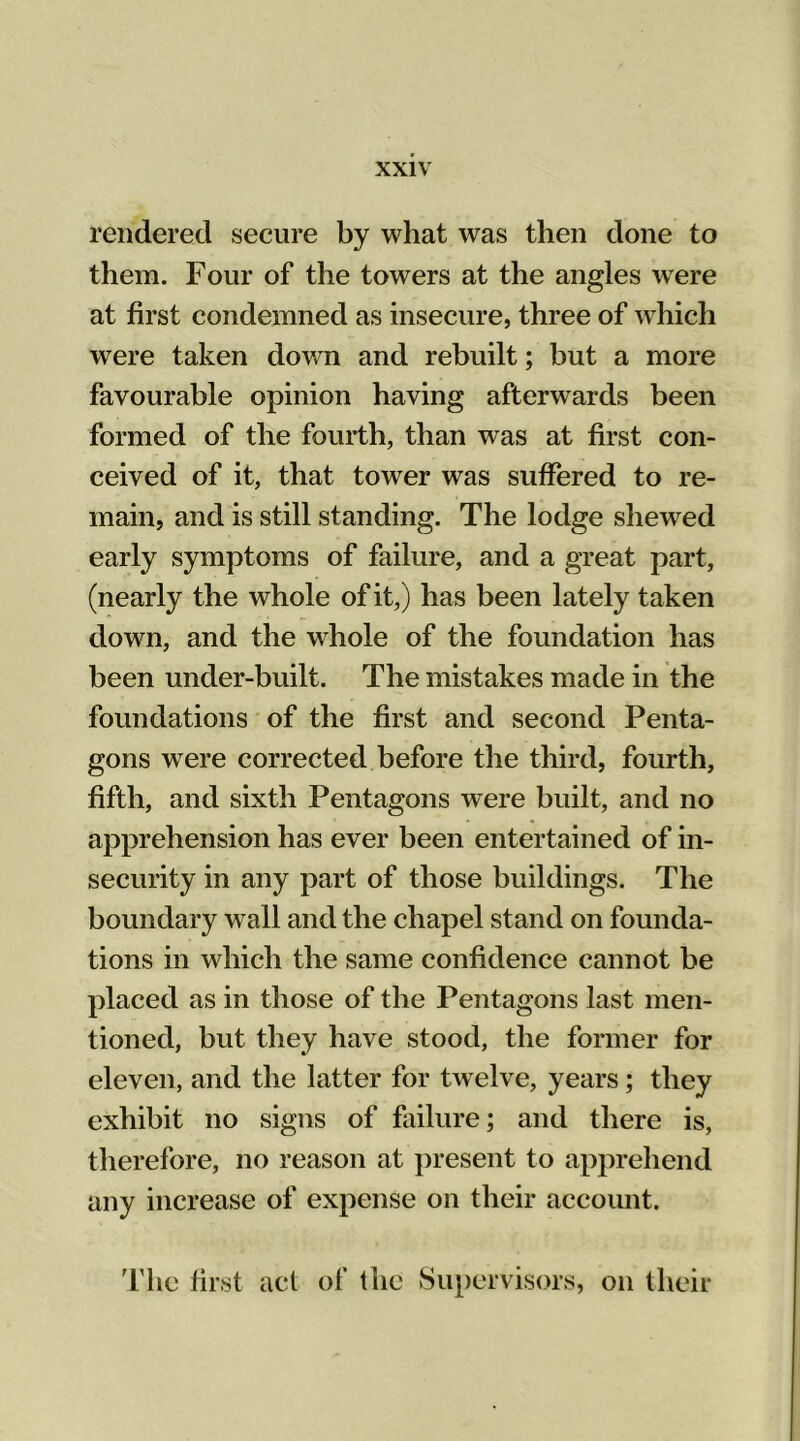 rendered secure by what was then done to them. Four of the towers at the angles were at first condemned as insecure, three of which were taken down and rebuilt; but a more favourable opinion having afterwards been formed of the fourth, than was at first con- ceived of it, that tower was suffered to re- main, and is still standing. The lodge shewed early symptoms of failure, and a great part, (nearly the whole of it,) has been lately taken down, and the whole of the foundation has been under-built. The mistakes made in the foundations of the first and second Penta- gons were corrected before the third, fourth, fifth, and sixth Pentagons were built, and no apprehension has ever been entertained of in- security in any part of those buildings. The boundary w all and the chapel stand on founda- tions in which the same confidence cannot be placed as in those of the Pentagons last men- tioned, but they have stood, the former for eleven, and the latter for twelve, years; they exhibit no signs of failure; and there is, therefore, no reason at present to apprehend any increase of expense on their account. The first act of the Supervisors, on their