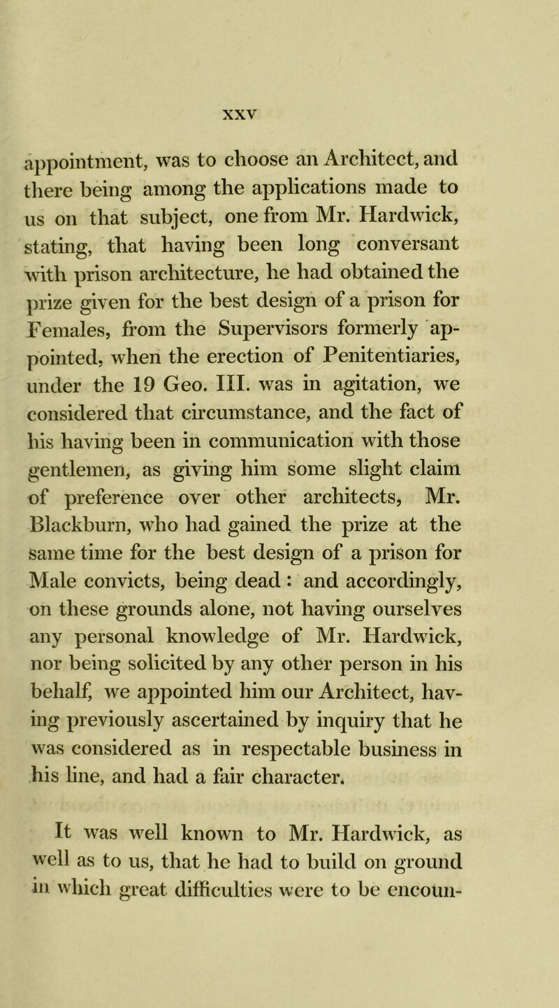 appointment, was to choose an Architect, and there being among the applications made to us on that subject, one from Mr. Hardwick, stating, that having been long conversant with prison architecture, he had obtained the prize given for the best design of a prison for Females, from the Supervisors formerly ap- pointed, when the erection of Penitentiaries, under the 19 Geo. III. was in agitation, we considered that circumstance, and the fact of his having been in communication with those gentlemen, as giving him some slight claim of preference over other architects, Mr. Blackburn, who had gained the prize at the same time for the best design of a prison for Male convicts, being dead : and accordingly, on these grounds alone, not having ourselves any personal knowledge of Mr. Hardwick, nor being solicited by any other person in his behalf, we appointed him our Architect, hav- ing previously ascertained by inquiry that he was considered as in respectable business in his line, and had a fair character. It was well known to Mr. Hardwick, as well as to us, that he had to build on ground in which great difficulties were to be encoun-