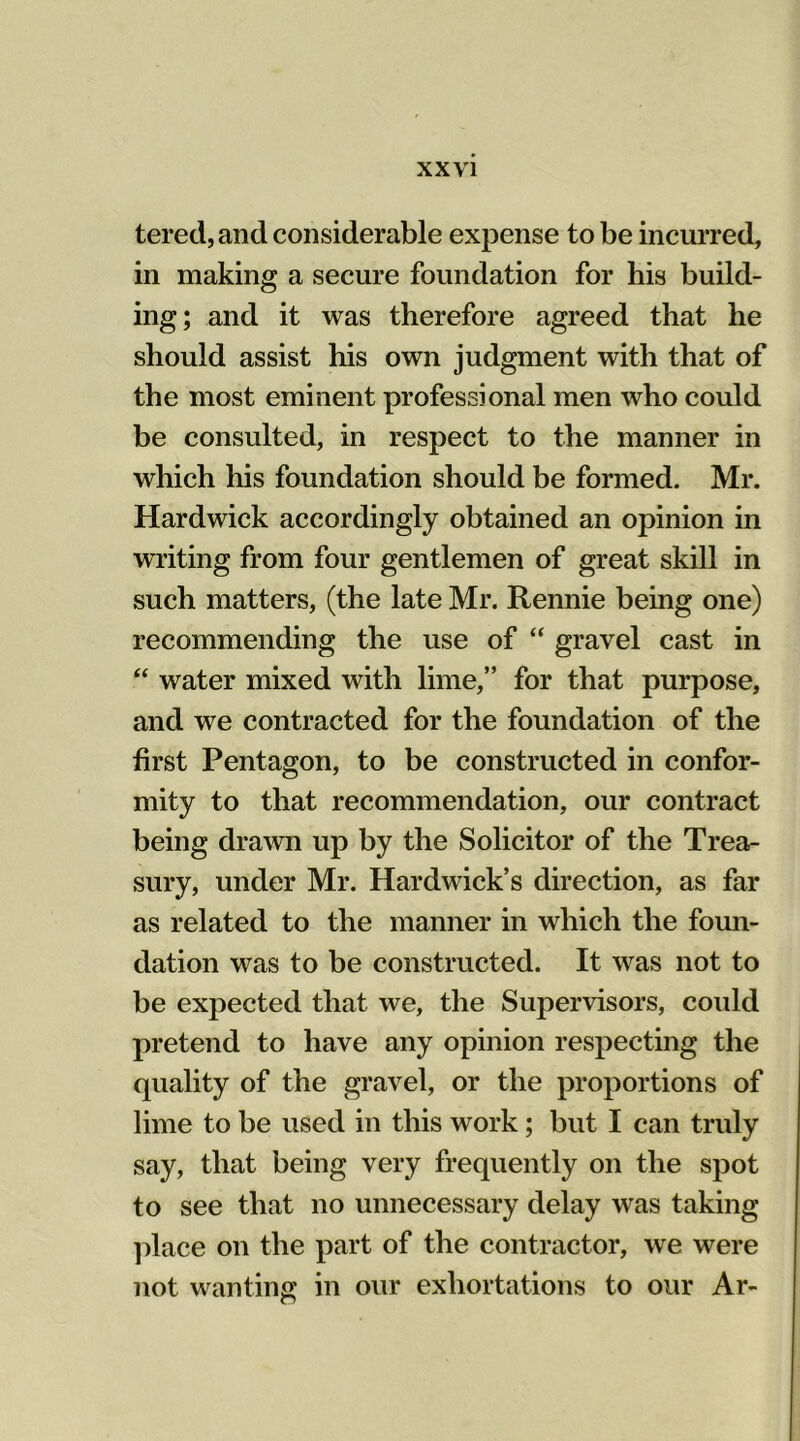 tered,and considerable expense to be incurred, in making a secure foundation for his build- ing; and it was therefore agreed that he should assist his own judgment with that of the most eminent professional men who could be consulted, in respect to the manner in which his foundation should be formed. Mr. Hardwick accordingly obtained an opinion in writing from four gentlemen of great skill in such matters, (the late Mr. Rennie being one) recommending the use of “ gravel cast in “ water mixed with lime,” for that purpose, and we contracted for the foundation of the first Pentagon, to be constructed in confor- mity to that recommendation, our contract being drawn up by the Solicitor of the Trea- sury, under Mr. Hardwick’s direction, as far as related to the manner in which the foun- dation was to be constructed. It was not to be expected that we, the Supervisors, could pretend to have any opinion respecting the quality of the gravel, or the proportions of lime to be used in this work; but I can truly say, that being very frequently on the spot to see that no unnecessary delay was taking place on the part of the contractor, we were not wanting in our exhortations to our Ar-