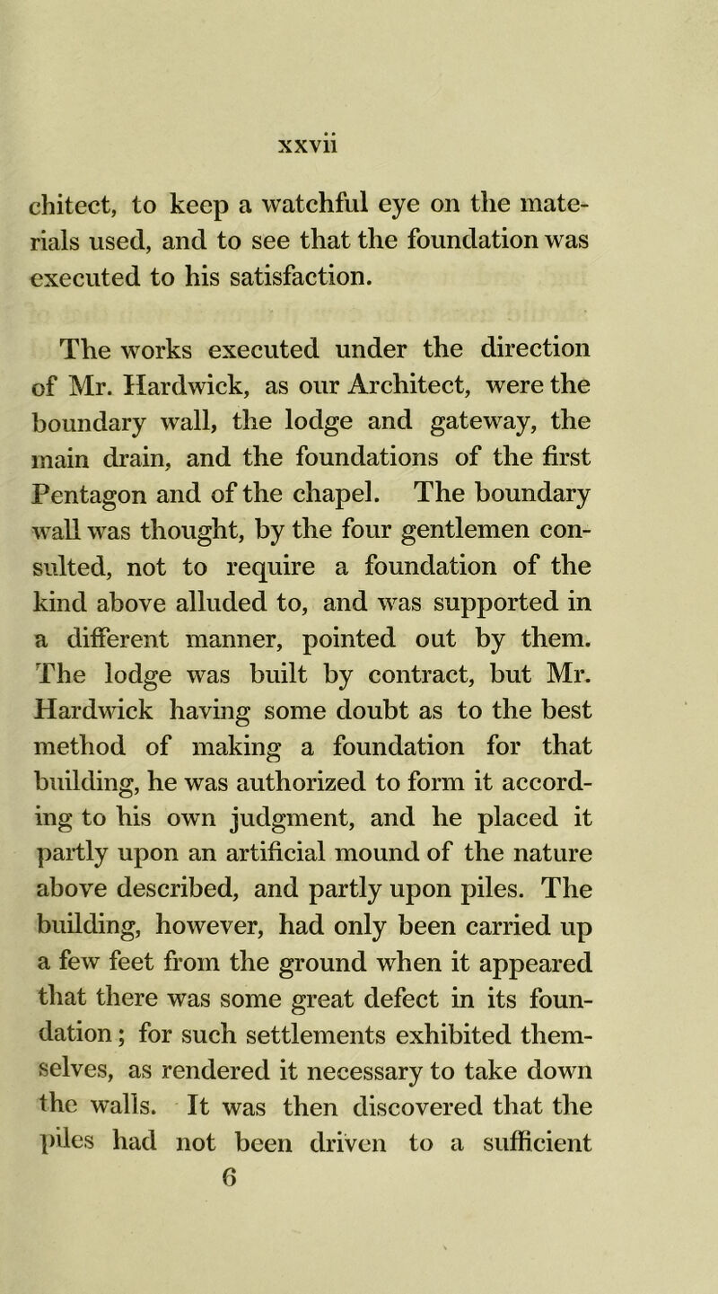 chitect, to keep a watchful eye on the mate- rials used, and to see that the foundation was executed to his satisfaction. The works executed under the direction of Mr. Hardwick, as our Architect, were the boundary wall, the lodge and gateway, the main drain, and the foundations of the first Pentagon and of the chapel. The boundary wall was thought, by the four gentlemen con- sulted, not to require a foundation of the kind above alluded to, and was supported in a different manner, pointed out by them. The lodge was built by contract, but Mr. Hardwick having some doubt as to the best method of making a foundation for that building, he was authorized to form it accord- ing to his own judgment, and he placed it partly upon an artificial mound of the nature above described, and partly upon piles. The building, however, had only been carried up a few feet from the ground when it appeared that there was some great defect in its foun- dation ; for such settlements exhibited them- selves, as rendered it necessary to take down the walls. It was then discovered that the piles had not been driven to a sufficient 6