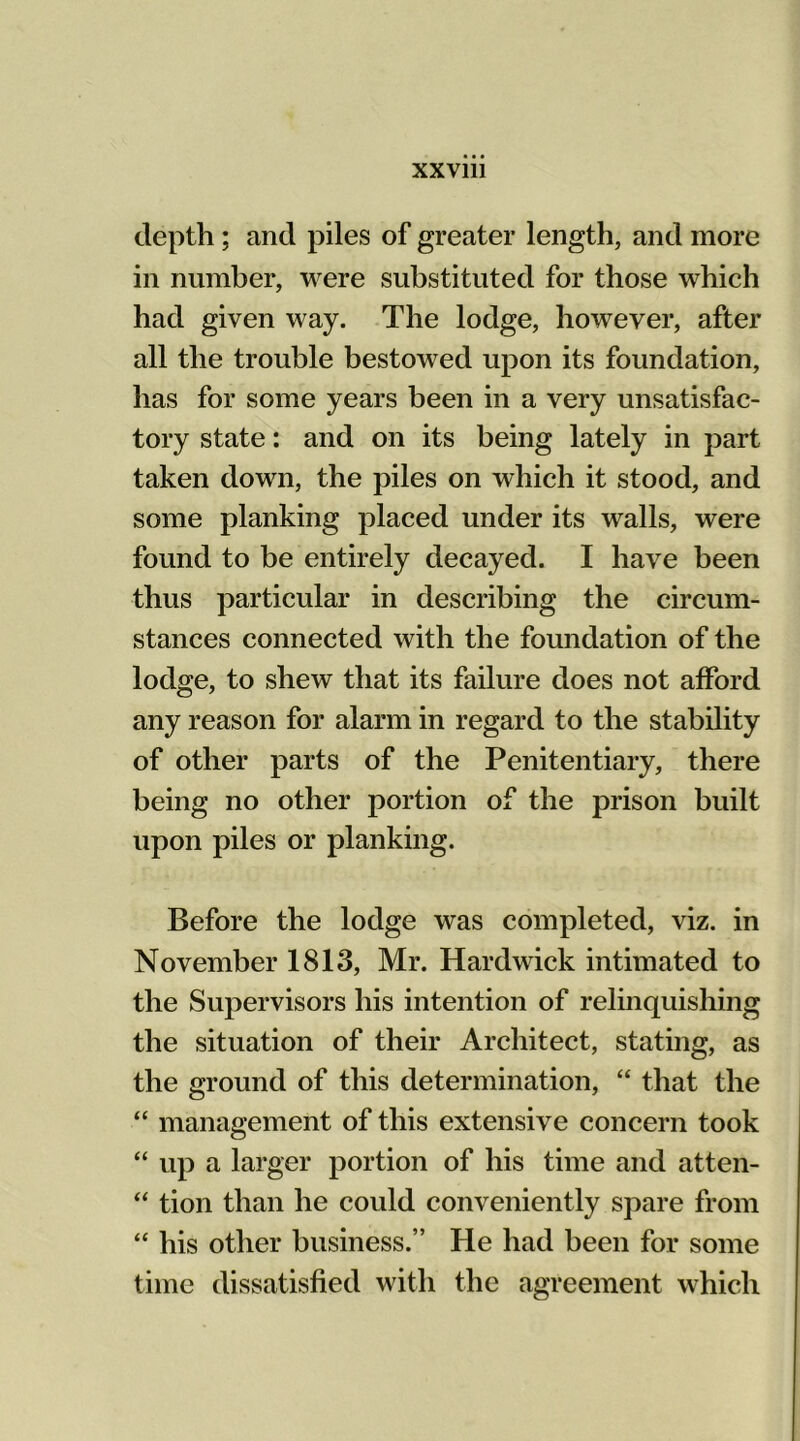 depth; and piles of greater length, and more in number, were substituted for those which had given way. The lodge, however, after all the trouble bestowed upon its foundation, has for some years been in a very unsatisfac- tory state: and on its being lately in part taken down, the piles on which it stood, and some planking placed under its walls, were found to be entirely decayed. I have been thus particular in describing the circum- stances connected with the foundation of the lodge, to shew that its failure does not afford any reason for alarm in regard to the stability of other parts of the Penitentiary, there being no other portion of the prison built upon piles or planking. Before the lodge was completed, viz. in November 1813, Mr. Hardwick intimated to the Supervisors his intention of relinquishing the situation of their Architect, stating, as the ground of this determination, “ that the “ management of this extensive concern took “ up a larger portion of his time and atten- “ tion than he could conveniently spare from “ his other business.” He had been for some time dissatisfied with the agreement which