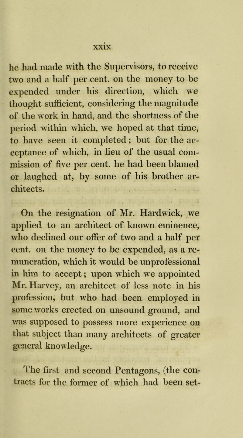 he had made with the Supervisors, to receive two and a half per cent, on the money to be expended under his direction, which we thought sufficient, considering the magnitude of the work in hand, and the shortness of the period within which, we hoped at that time, to have seen it completed; but for the ac- ceptance of which, in lieu of the usual com- mission of five per cent, he had been blamed or laughed at, by some of his brother ar- chitects. t i * j On the resignation of Mr. Hardwick, we applied to an architect of known eminence, who declined our offer of two and a half per cent, on the money to be expended, as a re- muneration, which it would be unprofessional in him to accept; upon which we appointed Mr. Harvey, an architect of less note in his profession, but who had been employed in some works erected on unsound ground, and was supposed to possess more experience on that subject than many architects of greater general knowledge. The first and second Pentagons, (the con- tracts for the former of which had been set-