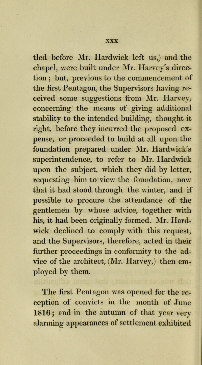 tied before Mr. Hardwick left us,) and the chapel, were built under Mr. Harvey's direc- tion ; but, previous to the commencement of the first Pentagon, the Supervisors having re- ceived some suggestions from Mr. Harvey, concerning the means of giving additional stability to the intended building, thought it right, before they incurred the proposed ex- pense, or proceeded to build at all upon the foundation prepared under Mr. Hardwick’s superintendence, to refer to Mr. Hardwick upon the subject, which they did by letter, requesting him to view the foundation, now that it had stood through the winter, and if possible to procure the attendance of the gentlemen by whose advice, together with his, it had been originally formed. Mr. Hard- wick declined to comply with this request, and the Supervisors, therefore, acted in their further proceedings in conformity to the ad- vice of the architect, (Mr. Harvey,) then em- ployed by them. The first Pentagon was opened for the re- ception of convicts in the month of June 1816; and in the autumn of that year very alarming appearances of settlement exhibited