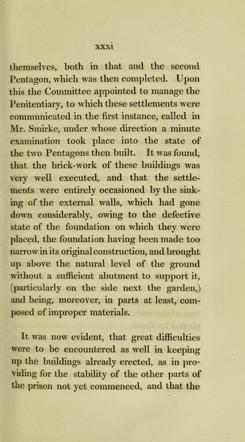 themselves, both in that and the second Pentagon, which was then completed. Upon this the Committee appointed to manage the Penitentiary, to which these settlements were communicated in the first instance, called in Mr. Smirke, under whose direction a minute examination took place into the state of the two Pentagons then built. It was found, that the brick-work of these buildings was very well executed, and that the settle- ments were entirely occasioned by the sink- ing of the external walls, which had gone down considerably, owing to the defective state of the foundation on which they were placed, the foundation having been made too narrow in its original construction, and brought up above the natural level of the ground without a sufficient abutment to support it, (particularly on the side next the garden,) and being, moreover, in parts at least, com- posed of improper materials. It was now evident, that great difficulties were to be encountered as well in keeping up the buildings already erected, as in pro- viding for the stability of the other parts of the prison not yet commenced, and that the