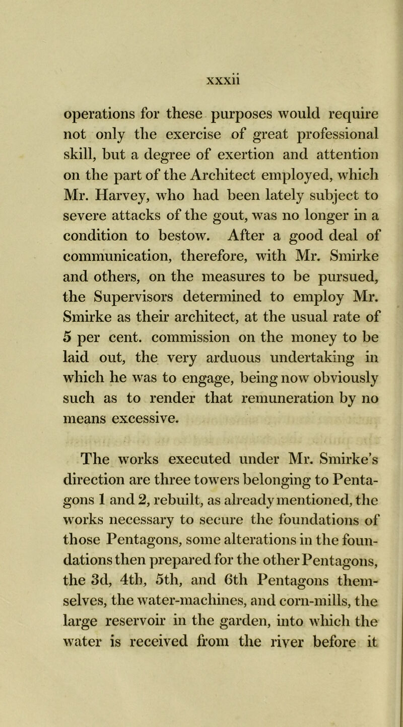 operations for these purposes would require not only the exercise of great professional skill, but a degree of exertion and attention on the part of the Architect employed, which Mr. Harvey, who had been lately subject to severe attacks of the gout, was no longer in a condition to bestow. After a good deal of communication, therefore, with Mr. Smirke and others, on the measures to be pursued, the Supervisors determined to employ Mr. Smirke as their architect, at the usual rate of 5 per cent, commission on the money to be laid out, the very arduous undertaking in which he was to engage, being now obviously such as to render that remuneration by no means excessive. The works executed under Mr. Smirke’s direction are three towers belonging to Penta- gons 1 and 2, rebuilt, as already mentioned, the works necessary to secure the foundations of those Pentagons, some alterations in the foun- dations then prepared for the other Pentagons, the 3d, 4th, 5th, and 6th Pentagons them- selves, the water-machines, and corn-mills, the large reservoir in the garden, into which the water is received from the river before it