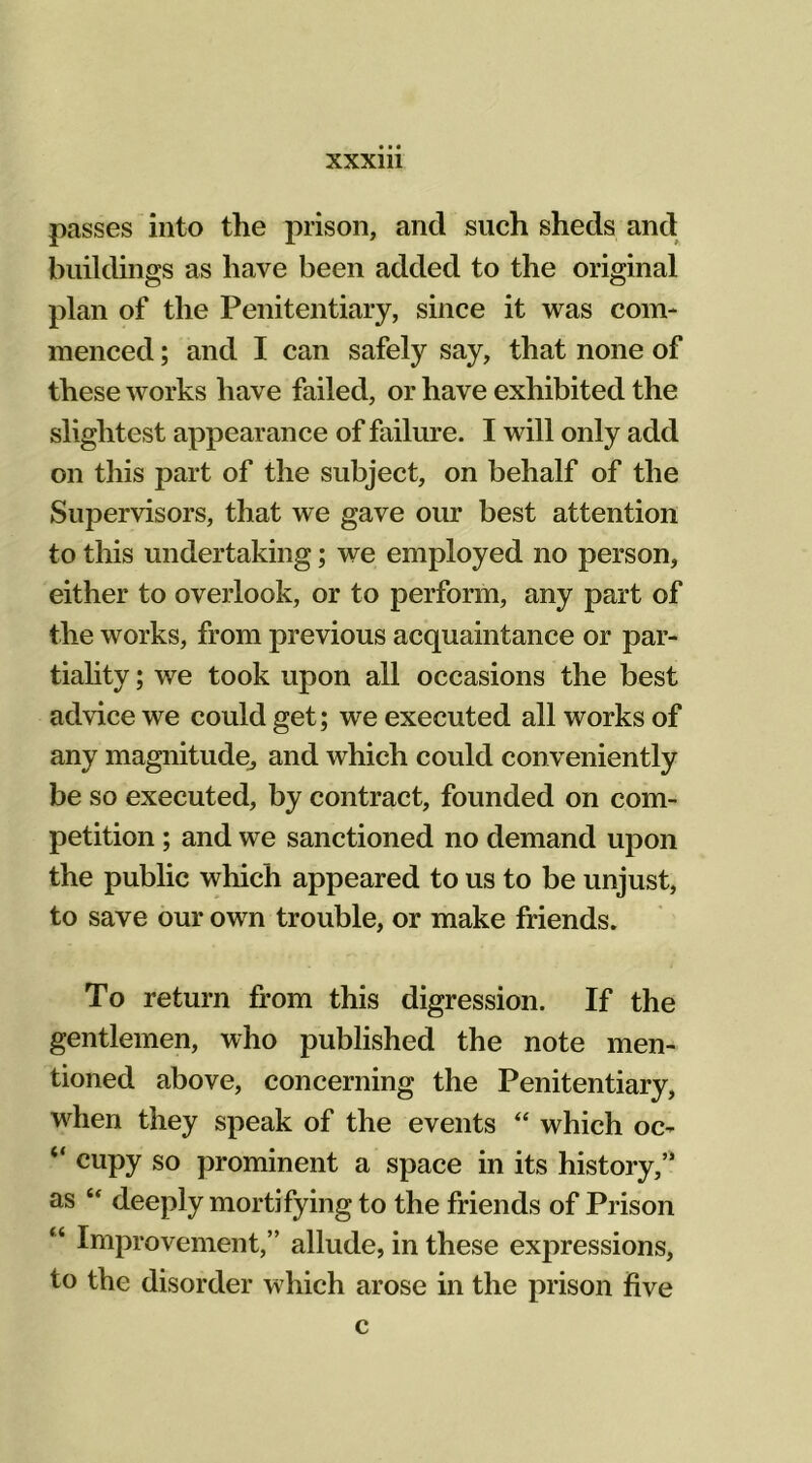 passes into the prison, and such sheds and buildings as have been added to the original plan of the Penitentiary, since it was com- menced ; and I can safely say, that none of these works have failed, or have exhibited the slightest appearance of failure. I will only add on this part of the subject, on behalf of the Supervisors, that we gave our best attention to this undertaking; we employed no person, either to overlook, or to perform, any part of the works, from previous acquaintance or par- tiality ; we took upon all occasions the best advice we could get; we executed all works of any magnitude^ and which could conveniently be so executed, by contract, founded on com- petition ; and we sanctioned no demand upon the public which appeared to us to be unjust, to save our own trouble, or make friends. To return from this digression. If the gentlemen, who published the note men- tioned above, concerning the Penitentiary, when they speak of the events “ which oc- “ cupy so prominent a space in its history,” as “ deeply mortifying to the friends of Prison “ Improvement,” allude, in these expressions, to the disorder which arose in the prison five c