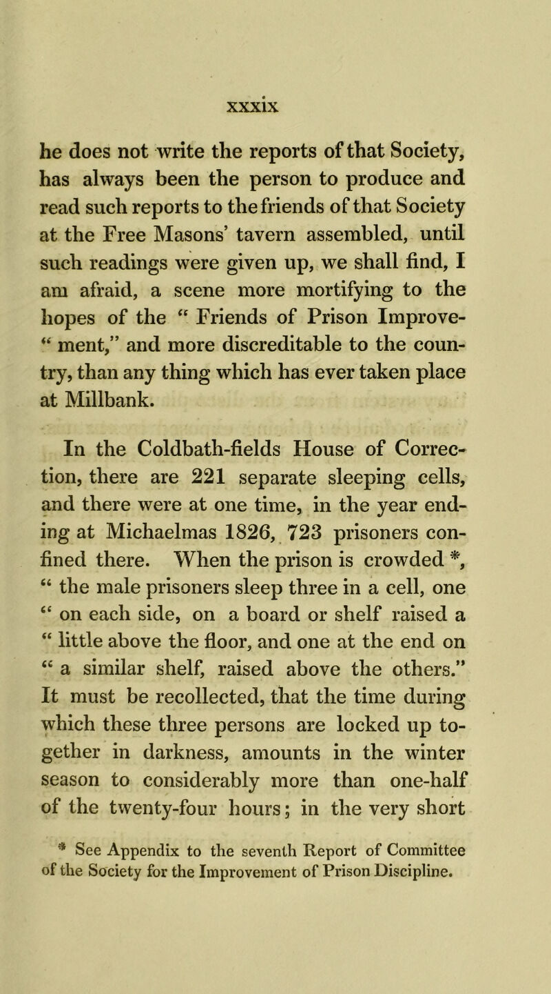 he does not write the reports of that Society, has always been the person to produce and read such reports to the friends of that Society at the Free Masons’ tavern assembled, until such readings were given up, we shall find, I am afraid, a scene more mortifying to the hopes of the “ Friends of Prison Improve- “ ment,” and more discreditable to the coun- try, than any thing which has ever taken place at Millbank. In the Coldbath-fields House of Correc- tion, there are 221 separate sleeping cells, and there were at one time, in the year end- ing at Michaelmas 1826, 723 prisoners con- fined there. When the prison is crowded *, “ the male prisoners sleep three in a cell, one “ on each side, on a board or shelf raised a “ little above the floor, and one at the end on “ a similar shelf, raised above the others.” It must be recollected, that the time during which these three persons are locked up to- gether in darkness, amounts in the winter season to considerably more than one-half of the twenty-four hours; in the very short * See Appendix to the seventh Report of Committee of the Society for the Improvement of Px'ison Discipline.