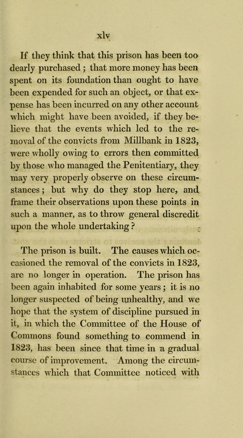 If they think that this prison has been too dearly purchased ; that more money has been spent on its foundation than ought to have been expended for such an object, or that ex- pense has been incurred on any other account which might have been avoided, if they be- lieve that the events which led to the re- moval of the convicts from Millbank in 1823, were wholly owing to errors then committed by those who managed the Penitentiary, they may very properly observe on these circum- stances ; but why do they stop here, and frame their observations upon these points in such a manner, as to throw general discredit upon the whole undertaking ? The prison is built. The causes which oc- casioned the removal of the convicts in 1823, are no longer in operation. The prison has been again inhabited for some years; it is no longer suspected of being unhealthy, and we hope that the system of discipline pursued in it, in which the Committee of the House of Commons found something to commend in 1823, has been since that time in a gradual course of improvement. Among the circum- stances which that Committee noticed with
