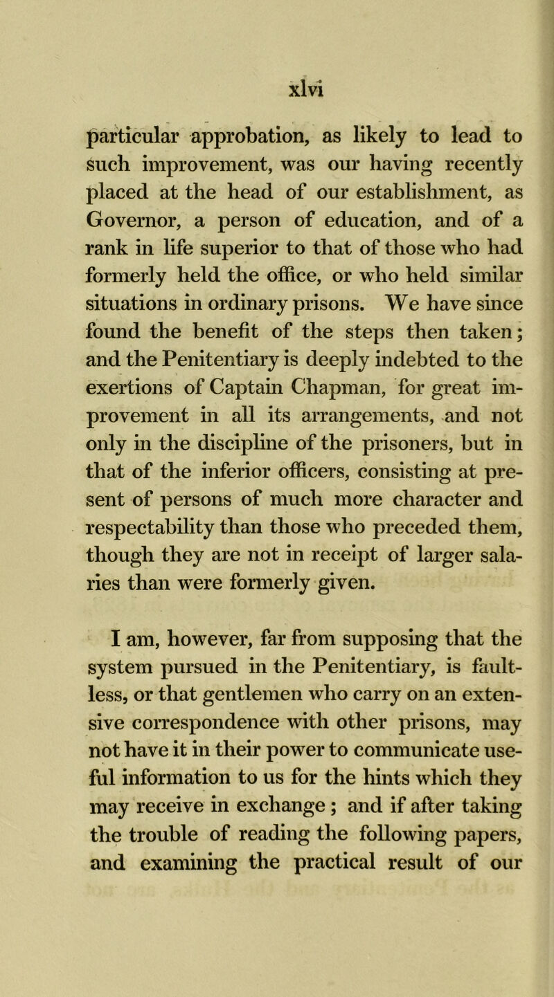 particular approbation, as likely to lead to such improvement, was our having recently placed at the head of our establishment, as Governor, a person of education, and of a rank in life superior to that of those who had formerly held the office, or who held similar situations in ordinary prisons. We have since found the benefit of the steps then taken; and the Penitentiary is deeply indebted to the exertions of Captain Chapman, for great im- provement in all its arrangements, and not only in the discipline of the prisoners, but in that of the inferior officers, consisting at pre- sent of persons of much more character and respectability than those who preceded them, though they are not in receipt of larger sala- ries than were formerly given. I am, however, far from supposing that the system pursued in the Penitentiary, is fault- less, or that gentlemen who carry on an exten- sive correspondence with other prisons, may not have it in their power to communicate use- ful information to us for the hints which they may receive in exchange; and if after taking the trouble of reading the following papers, and examining the practical result of our